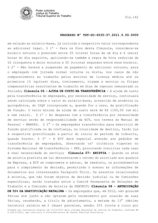 Poder Judiciário
                      Justiça do Trabalho
                      Tribunal Superior do Trabalho                                         fls.142




                                          PROCESSO Nº TST-DC-6535-37.2011.5.00.0000

em relação ao salário-base, já incluído o respectivo valor correspondente
ao adicional legal. § 1º - Para os fins desta Cláusula, considera-se
horário noturno o prestado entre 20 (vinte) horas de um dia e 6 (seis)
horas do dia seguinte, aplicando-se também a regra de hora reduzida de
52 (cinquenta e dois) minutos e 30 (trinta) segundos entre esse horário.
§ 2º - Não haverá a suspensão do pagamento do adicional noturno, para
o empregado com jornada normal noturna ou mista, nos casos de não
comparecimento ao trabalho pelos motivos de licença médica até os
primeiros 15 (quinze) dias, treinamento, viagem a serviço ou folgas
compensatórias resultantes de trabalho em dias de repouso remunerado ou
feriado; Cláusula 06 - AJUDA DE CUSTO NA TRANSFERÊNCIA - A ajuda de custo
pela transferência do empregado, por necessidade de serviço, continuara
sendo calculada sobre o valor do salário-base, acrescido de anuênios ou
quinquênios, do IGQP incorporado e, quando for o caso, da gratificação
de função. O valor mínimo da ajuda de custo será de R$ 1100,00 (um mil
e cem reais). § 1º - As despesas com a transferência por necessidade
de serviço serão de responsabilidade da ECT, nos termos do Manual de
Pessoal - MANPES. § 2° - Os empregados transferidos para exercício de
função gratificada ou de confiança, na localidade de destino, farão jus
à respectiva gratificação a partir do início do período de trânsito,
quando houver. § 3º - A ECT dará especial atenção aos pedidos de
transferência de empregados, observando os' critérios vigentes no
Sistema Nacional dê transferência - SNT, procurando conciliar cada caso
à real necessidade do serviço; Cláusula 07- ANISTIA - Quando os atos
de anistia prevista em lei determinarem o retomo do anistiado aos quadros
da Empresa, a ECT se compromete a adotar, de imediato, os procedimentos
para o cumprimento da decisão, permitindo o acesso às informações de
documentos aos interessados Parágrafo Único. Os assuntos relacionados
à anistia, que não foram objetos de decisão judicial ou de Comissões
específicas, serão tratados entre o Comitê Permanente de Relações de
Trabalho e a Comissão de Anistia da FENTECT; Cláusula 08 - ANTECIPAÇÃO
DE 50% DA GRATIFICAÇÃO NATALINA - Os empregados que, em 2012, não gozarem
férias até junho e não optarem pelo recebimento por ocasião de suas
férias, receberão, a título de adiantamento, a metade do 13° (décimo
terceiro) salário em 2 (duas) parcelas, sendo: 25% (vinte e cinco por
Firmado por assinatura digital em 13/10/2011 pelo sistema AssineJus da Justiça do Trabalho, conforme MP
2.200-2/2001, que instituiu a Infra-Estrutura de Chaves Públicas Brasileira.
 