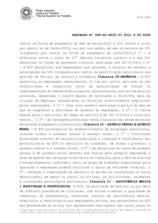 Poder Judiciário
            Justiça do Trabalho
            Tribunal Superior do Trabalho                                                   fls.143




                                            PROCESSO Nº TST-DC-6535-37.2011.5.00.0000

cento) na folha de pagamento do mês de março/2012 e 25% (vinte e cinco
por cento) na de junho/2012, ou, por sua opção, em uma só parcela de 50%
(cinquenta por cento) na folha de pagamento de junho/2012.§ 1° - A
diferença entre o valor do 13° (décimo terceiro) salário e o que foi
adiantado na forma da presente cláusula será paga até 20/12/2012.§ 2º
- A ECT garantirá, aos empregados que optarem, o direito de receber a
antecipação de 50% (cinquenta por cento) da gratificação natalina no seu
período de férias, de janeiro a novembro; Cláusula 09-ANUÊNIOS - A ECT
garantira ao empregado, mensalmente, 1% (um por cento) aplicado ao seu
salário-base e respectivo valor da gratificação de função ou
complementação de remuneração singular, quando houver, por ano de serviço
prestado, observado o limite máximo de retroação a 20/03/69, data da
criação da Empresa, assegurados os direitos anteriormente adquiridos
pelos empregados. § 1° - Cada novo anuênio será pago a partir do mês em
que se completar a data-base de anuênio do empregado. § 2° - O limite
máximo para o adicional de tempo de serviço é de 35% (trinta e cinco por
cento). § 3º - As vantagens previstas nesta cláusula não geram direitos
em relação a pagamentos pretéritos; Cláusula 10 - ASSÉDIO SEXUAL E ASSÉDIO
MORAL - A ECT prosseguirá no desenvolvimento de programas educativos,
visando coibir o assédio sexual e assedio moral. § 1° - Continuará
promovendo eventos de sensibilização para a inserção e convivência dos
profissionais da ECT no exercício do trabalho, de forma a prevenir o
assédio sexual e o assédio moral. § 2° - As denúncias de casos de assédio
sexual e de assédio moral deverão ser feitas pelo próprio empregado à
área de gestão das relações sindicais e do trabalho, para a devida análise
e encaminhamento, conforme o caso, ao grupo de trabalho responsável pela
apuração O empregado poderá solicitar o apoio da entidade sindical. §
3° - Havendo a comprovação da denúncia ou em não se constatando os fatos
denunciados, em ambos os casos, as vítimas, se solicitarem, receberão
a orientação psicológica pertinente; Cláusula 11 - ASSISTÊNCIA MÉDICA
/ HOSPITALAR E ODONTOLÓGICA. A ECT, na qualidade de gestora ou por meio
de contrato precedido de licitação, com vistas a manter a qualidade da
cobertura de atendimento, oferecerá serviço de assistência médica,
hospitalar e odontológica aos empregados ativos, aos aposentados na ECT
que permanecem na ativa, aos aposentados desligados sem justa causa ou
Firmado por assinatura digital em 13/10/2011 pelo sistema AssineJus da Justiça do Trabalho, conforme MP
2.200-2/2001, que instituiu a Infra-Estrutura de Chaves Públicas Brasileira.
 