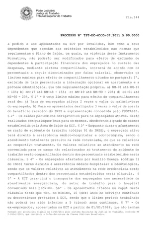 Poder Judiciário
                      Justiça do Trabalho
                      Tribunal Superior do Trabalho                                         fls.144




                                          PROCESSO Nº TST-DC-6535-37.2011.5.00.0000

a pedido e aos aposentados na ECT por invalidez, bem como a seus
dependentes que atendam aos critérios estabelecidos nas normas que
regulamentam o Plano de Saúde, os quais, na vigência deste Instrumento
Normativo, não poderão ser modificados para efeito de exclusão de
dependentes A participação financeira dos empregados no custeio das
despesas, mediante sistema compartilhado, ocorrerá de acordo com os
percentuais a seguir discriminados por faixa salarial, observados os
limites máximos para efeito de compartilhamento citados no parágrafo 1º,
excluída de tais percentuais a internação opcional em apartamento e a
prótese odontológica, que têm regulamentação própria. a) NM-01 até NM-16
- 10%; b) NM-17 até NM-48 - 15%; c) NM-49 até NM-90 - 20%; d) NS-01 até
NS-60 - 20%. § 1º - O teto limite máximo para efeito de compartilhamento
será de: a) Para os empregados ativos 2 vezes o valor do salário-base
do empregado; b) Para os aposentados desligados 3 vezes o valor da sorria
do beneficio recebido do INSS e suplementação concedida pelo POSTALIS.
§ 2º - Os exames periódicos obrigatórios para os empregados ativos. Serão
realizados sem quaisquer ônus para os mesmos, obedecendo a grade de exames
estabelecida pela Área de Saúde da ECT. § 3º - Enquanto durar o afastamento
em razão de acidente de trabalho (código 91 do INSS), o empregado ativo
terá direito à assistência médico-hospitalar e odontológica, sendo o
atendimento totalmente gratuito na rede conveniada, no que se relaciona
ao respectivo tratamento. Os valores relativos ao atendimento na rede
conveniada para os casos não relacionados ao tratamento do acidente de
trabalho serão compartilhados dentro dos percentuais estabelecidos nesta
cláusula. § 4º - Os empregados afastados por Auxilio Doença (código 31
do INSS) terão direito à assistência médico-hospitalar e odontológica,
sendo que os valores relativos ao atendimento na rede credenciada serão
compartilhados dentro dos percentuais estabelecidos nesta cláusula. §
5º - A ECT garantirá o transporte dos empregados com necessidade de
atendimentos emergenciais, do setor de trabalho para o hospital
conveniado mais próximo. §6º - Os aposentados citados no caput desta
cláusula terão que ter, no mínimo, 10 (dez) anos de serviços contínuos
ou descontínuos prestados à ECT, sendo que o último período trabalhado
não poderá ter sido inferior a 5 (cinco) anos contínuos. § 7º - Os
ex-empregados, aposentados na ECT a partir de 01/01/1986, que não tenham
Firmado por assinatura digital em 13/10/2011 pelo sistema AssineJus da Justiça do Trabalho, conforme MP
2.200-2/2001, que instituiu a Infra-Estrutura de Chaves Públicas Brasileira.
 