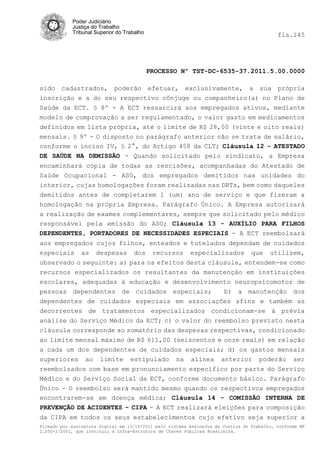 Poder Judiciário
            Justiça do Trabalho
            Tribunal Superior do Trabalho                                                   fls.145




                                            PROCESSO Nº TST-DC-6535-37.2011.5.00.0000

sido cadastrados, poderão efetuar, exclusivamente, a sua própria
inscrição e a do seu respectivo cônjuge ou companheiro(a) no Plano de
Saúde da ECT. § 8º - A ECT ressarcirá aos empregados ativos, mediante
modelo de comprovação a ser regulamentado, o valor gasto em medicamentos
definidos em lista própria, até o limite de R$ 28,00 (vinte e oito reais)
mensais. § 9º - O disposto no parágrafo anterior não se trata de salário,
conforme o inciso IV, § 2°, do Artigo 458 da CLT; Cláusula 12 - ATESTADO
DE SAÚDE NA DEMISSÃO - Quando solicitado pelo sindicato, a Empresa
encaminhará cópia de todas as rescisões, acompanhadas do Atestado de
Saúde Ocupacional - ASO, dos empregados demitidos nas unidades do
interior, cujas homologações foram realizadas nas DRTs, bem como daqueles
demitidos antes de completarem 1 (um) ano de serviço e que fizeram a
homologação na própria Empresa. Parágrafo Único. A Empresa autorizará
a realização de exames complementares, sempre que solicitado pelo médico
responsável pela emissão do ASO; Cláusula 13 - AUXÍLIO PARA FILHOS
DEPENDENTES, PORTADORES DE NECESSIDADES ESPECIAIS - A ECT reembolsará
aos empregados cujos filhos, enteados e tutelados dependam de cuidados
especiais as despesas dos recursos especializados que utilizem,
observado o seguinte: a) para os efeitos desta cláusula, entendem-se como
recursos especializados os resultantes da manutenção em instituições
escolares, adequadas à educação e desenvolvimento neuropsicomotor de
pessoas dependentes de cuidados especiais;         b) a manutenção dos
dependentes de cuidados especiais em associações afins e também as
decorrentes de tratamentos especializados condicionam-se à prévia
análise do Serviço Médico da ECT; c) o valor do reembolso previsto nesta
cláusula corresponde ao somatório das despesas respectivas, condicionado
ao limite mensal máximo de R$ 611,00 (seiscentos e onze reais) em relação
a cada um dos dependentes de cuidados especiais; d) os gastos mensais
superiores ao limite estipulado na alínea anterior poderão ser
reembolsados com base em pronunciamento específico por parte do Serviço
Médico e do Serviço Social da ECT, conforme documento básico. Parágrafo
Único - O reembolso será mantido mesmo quando os respectivos empregados
encontrarem-se em doença médica; Cláusula 14 - COMISSÃO INTERNA DE
PREVENÇÃO DE ACIDENTES – CIPA - A ECT realizará eleições para composição
da CIPA em todos os seus estabelecimentos cujo efetivo seja superior a
Firmado por assinatura digital em 13/10/2011 pelo sistema AssineJus da Justiça do Trabalho, conforme MP
2.200-2/2001, que instituiu a Infra-Estrutura de Chaves Públicas Brasileira.
 