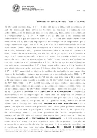 Poder Judiciário
                      Justiça do Trabalho
                      Tribunal Superior do Trabalho                                         fls.146




                                          PROCESSO Nº TST-DC-6535-37.2011.5.00.0000

30 (trinta) empregados. § 1° - A eleição para a CIPA será convocada em
até 90 (noventa) dias antes do término do mandato e realizada com
antecedência de 30 (trinta) dias do seu término, facultando ao sindicato
o acompanhamento.    § 2º - A partir de 31 (trinta e um) empregados
observar-se-á o que estabelece a NR- 05. § 3º - Nos estabelecimentos com
efetivo de até 30 (trinta) empregados a ECT designará um responsável pelo
cumprimento dos objetivos da CIPA. § 4º - Para o desenvolvimento de suas
atividades (verificação das condições de trabalho, elaboração de mapa
de risco, reuniões etc), quando convocado pela CIPA com 72 (setenta e
duas) horas de antecedência, no mínimo, será garantida aos cipeiros a
seguinte liberação mensal: 4 (quatro) horas nos estabelecimentos com
menos de quatrocentos empregados, 6 (seis) horas nos estabelecimentos
com quatrocentos a mil empregados e 8 (oito) horas nos estabelecimentos
com mais de mil empregados. § 5º - Sempre que solicitado, a CIPA fornecerá
aos sindicatos a ata de reunião, 5 (cinco) dias úteis após a solicitação.
§ 6° - A ECT garantirá a visita do médico do trabalho a quaisquer dos
locais de trabalho, sempre que necessário e solicitado pela CIPA. § 7°
- O processo de implantação das CIPAS com efetivo inferior a 41 e superior
a 31 empregados terá início a partir de 90 (noventa) dias da assinatura
do ACT-2011/2012. § 8º - A ECT manterá, em seus órgãos- operacionais,
materiais necessários à prestação de primeiros socorros, considerando-se
as características da atividade desenvolvida, conforme subitem 7 5 1 .
da NR 7 (PCMSO); Cláusula 15 - CONCILIAÇÃO DE DIVERGÊNCIAS - Eventuais
divergências de interpretação relacionadas ao disposto no presente
Instrumento Normativo deverão ser comunicadas por escrito à ECT, para
fins de conciliação, no prazo de 15 (quinze) dias, antes de serem
submetidas à Justiça do Trabalho; Cláusula 16 - CONCURSO PÚBLICO - A ECT
garantirá que nos concursos públicos realizados para preenchimento de
seus cargos não haverá quaisquer discriminações raciais, religiosas ou
de orientação sexual, conforme previsão da CF/88, respeitando o
percentual de 10% (dez por cento) das vagas destinadas aos deficientes
físicos; Cláusula 17 - CONTRATAÇÃO DE EMPREGADOS - A ECT continuará
observando a sistemática de alocação e reposição de pessoal, com vistas
a garantir a manutenção do efetivo necessário à prestação qualitativa
è contínua dos serviços postais; Cláusula 18 - CURSOS E REUNIÕES
Firmado por assinatura digital em 13/10/2011 pelo sistema AssineJus da Justiça do Trabalho, conforme MP
2.200-2/2001, que instituiu a Infra-Estrutura de Chaves Públicas Brasileira.
 