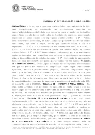 Poder Judiciário
            Justiça do Trabalho
            Tribunal Superior do Trabalho                                                   fls.147




                                            PROCESSO Nº TST-DC-6535-37.2011.5.00.0000

OBRIGATÓRIAS - Os cursos e reuniões obrigatórios, por exigência da ECT,
para   capacitação    do  empregado    nas   atribuições   próprias    do
cargo/atividade/especialidade que ocupa ou para atuação em trabalhos
específicos se não forem realizados no horário de serviço, acarretarão
pagamento de horas extras aos empregados participantes. § 1º - Poderá
haver compensação em dobro, em substituição ao pagamento das horas extras
realizadas, conforme o caput, desde que acordado entre a ECT e o
empregado.   § 2° - A ECT comunicará aos empregados com, no mínimo, 2
(dois) dias úteis de antecedência sobre sua participação em cursos
obrigatórios. § 3º - A ECT desenvolverá treinamento para os empregados
recém-contratados que trabalham com valores e continuará orientando
sobre a identificação de cédulas falsas. § 4° - Os locais de treinamento
deverão estar devidamente adequados para realização dos cursos; Cláusula
19 - DELEGADO SINDICAL - O delegado sindical não será punido nem demitido
sem que os fatos motivadores da respectiva falta sejam inteiramente
apurados, mediante procedimento próprio, ficando resguardado amplo
direito de defesa, com a assistência da entidade sindical de sua base
territorial, que será notificada com a devida antecedência. Parágrafo
Único. O número de delegados por Sindicato se dará dentro de critérios
de razoabilidade e, em caso de excesso, a questão será avaliada pela ECT,
em conjunto com a FENTECT; Cláusula 21 - DIREITO À AMPLA DEFESA - Aos
empregados arrolados em processo de apuração de falta grave e por sua
solicitação serão assegurados a obtenção de documentos e o amplo direito
de defesa. As cópias dos documentos poderão ser entregues diretamente
ao empregado envolvido ou ao seu procurador legal, quando solicitado
formalmente; Cláusula 22 - DISCRIMINAÇÃO RACIAL - A ECT continuará
implementando políticas de orientação contra discriminação racial, em
sintonia com as diretrizes do Governo Federal. § 1° - A ECT apurará os
casos de discriminação racial ocorridos em seu âmbito e também os
praticados contra os seus empregados no cumprimento das suas atividades,
sempre que a ela forem denunciados. § 2° - A denúncia aqui referida deverá
ser dirigida, pelo próprio empregado, por escrito, à área de gestão das
relações sindicais e do trabalho, para análise e encaminhamento; Cláusula
23 - DISTRIBUIÇÃO DOMICILIÁRIA - A Distribuição Domiciliaria de
Correspondência será efetuada de acordo com os seguintes critérios: a)
Firmado por assinatura digital em 13/10/2011 pelo sistema AssineJus da Justiça do Trabalho, conforme MP
2.200-2/2001, que instituiu a Infra-Estrutura de Chaves Públicas Brasileira.
 