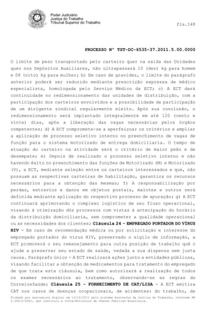 Poder Judiciário
                      Justiça do Trabalho
                      Tribunal Superior do Trabalho                                         fls.148




                                          PROCESSO Nº TST-DC-6535-37.2011.5.00.0000

O limite de peso transportado pelo carteiro quer na saída das Unidades
quer nos Depósitos Auxiliares, não ultrapassará 10 (dez) kg para homem
e 08 (oito) kg para mulher; b) Em caso de gravidez, o limite do parágrafo
anterior poderá ser reduzido mediante prescrição expressa de médico
especialista, homologada pelo Serviço Médico da ECT; c) A ECT dará
continuidade no redimensionamento das unidades de distribuição, com a
participação dos carteiros envolvidos e a possibilidade de participação
de um dirigente sindical regularmente eleito. Após sua conclusão, o
redimensionamento será implantado integralmente em até 120 (cento e
vinte) dias, após a liberação das vagas necessárias pelos órgãos
competentes; d) A ECT compromete-se a aperfeiçoar os critérios e ampliar
a aplicação de processo seletivo interno no preenchimento de vagas de
função para o sistema motorizado de entrega domiciliaria. O tempo de
atuação do carteiro na atividade será o critério de maior peão e de
desempate; e) Depois de realizado o processo seletivo interno e não
havendo êxito no preenchimento das funções de Motorizado (M) e Motorizado
(V), a ECT, mediante seleção entre os carteiros interessados e que, não
possuam as respectivas carteiras de habilitação, garantira os recursos
necessários para a obtenção das mesmas; f) A responsabilização por
perdas, extravios e danos em objetos postais, malotes e outros será
definida mediante aplicação do respectivo processo de apuração; g) A ECT
continuará aprimorando o complexo logístico de seu fluxo operacional,
visando à otimização dós processos com vistas à antecipação do horário
da distribuição domiciliaria, sem comprometer a qualidade operacional
ou as necessidades dos clientes; Cláusula 24 - EMPREGADO PORTADOR DO VÍRUS
HIV - Em caso de recomendação médica ou por solicitação e interesse do
empregado portador do vírus HIV, preservado o sigilo de informação, a
ECT promoverá o seu remanejamento para outra posição de trabalho quê o
ajude a preservar seu estado de saúde, vedada a sua dispensa sem justa
causa. Parágrafo único - A ECT realizará ações junto a entidades públicas,
visando facilitar a obtenção de medicamentos para tratamento do empregado
de que trata esta cláusula, bem como autorizará a realização de todos
os exames necessários ao tratamento, observando-se as regras do
CorreiosSaúde; Cláusula 25 - FORNECIMENTO DE CAT/LISA - A ECT emitira
CAT nos casos de doenças ocupacionais, de acidentes: do trabalho, de
Firmado por assinatura digital em 13/10/2011 pelo sistema AssineJus da Justiça do Trabalho, conforme MP
2.200-2/2001, que instituiu a Infra-Estrutura de Chaves Públicas Brasileira.
 