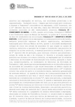 Poder Judiciário
            Justiça do Trabalho
            Tribunal Superior do Trabalho                                                   fls.149




                                            PROCESSO Nº TST-DC-6535-37.2011.5.00.0000

assaltos aos empregados em serviço, nas atividades promovidas e em
representação. Parágrafo único - Sempre que solicitado pelo sindicato
e havendo a "expressa” concordância do empregado, a ECT fornecerá, até
o 10° (décimo) dia útil de cada mês, cópia das CAT/LISA relativas aos
acidentes ocorridos nó mês imediatamente anterior; Cláusula 26 -
FORNECIMENTO DE MANUAL - A ECT, quando solicitada, fornecerá à FENTECT
e aos Sindicatos cópia do Manual de Pessoal, no prazo de 5 (cinco) dias
da data de recebimento da solicitação; Cláusula 27 - GARANTIAS A MULHER
ECETISTA - A ECT garantirá às empregadas: a) mudança provisória de tarefa,
mediante      prescrição        expressa       de   médico      especialista,         devidamente
homologada pelo Serviço Médico da ECT, quando a atividade desempenhada
coloque em risco seu estado de gravidez; b) que ocupem os cargos de
carteiro, motorista e operador de triagem e transbordo, sem prejuízo do
disposto na alínea anterior, a mudança provisória automática, a partir
do 5° (quinto) mês de gestação, para serviços internos que preservem o
estado de saúde da mãe e da criança; c) durante a situação especial
prevista nas alíneas a e b desta cláusula, as empregadas que já recebiam
o Adicional de Atividade de Distribuição e/ou Coleta, passarão a fazer
jus, excepcionalmente, ao recebimento do Adicional de Atividade de
Tratamento - AAT, desde que estejam desempenhando as atribuições próprias
da atividade de tratamento e que sejam observadas as demais regras de
concessão; d) data do inicio da licença-maternidade entre o 28° (vigésimo
oitavo) dia antes do parto e a ocorrência deste, mediante apresentação
de atestado médico; e) quando do término da licença-maternidade de 120
dias, sua permanência por mais 2 (dois) meses em atividades internas,
mantendo-se o estabelecido na alínea "c". Após esse período, a empregada
retornará à distribuição domiciliaria; f) quando a empregada optar pela
prorrogação da licença-maternidade não fará jus ao que está previsto na
alínea "e" desta cláusula; g) conciliar o início da fruição de suas férias
com o final da licença-maternidade, observado o seu período aquisitivo,
devendo esse tempo ser deduzido dos 2 (dois) meses mencionados na alínea
"d" desta cláusula; h) o pagamento do salário maternidade à empregada,
observadas as normas da Previdência Social; i) estabilidade no emprego
por 90 (noventa) dias, salvo por motivo de demissão por justa causa ou
a pedido, a partir da data de término da licença-maternidade, inclusive
Firmado por assinatura digital em 13/10/2011 pelo sistema AssineJus da Justiça do Trabalho, conforme MP
2.200-2/2001, que instituiu a Infra-Estrutura de Chaves Públicas Brasileira.
 