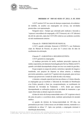 Poder Judiciário
            Justiça do Trabalho
            Tribunal Superior do Trabalho                                                      fls.15




                                            PROCESSO Nº TST-DC-6535-37.2011.5.00.0000

                                A ECT emitira CAT nos casos de doenças ocupacionais, de acidentes:
                          do trabalho, de assaltos aos empregados em serviço, nas atividades
                          promovidas e em representação.
                                Parágrafo único - Sempre que solicitado pelo sindicato e havendo a
                          ‗expressa' concordância do empregado, a ECT fornecerá, até o 10° (décimo)
                          dia útil de cada mês, cópia das CAT/LISA relativas aos acidentes ocorridos
                          nó mês imediatamente anterior.


                                Cláusula 26 - FORNECIMENTO DE MANUAL
                                A ECT, quando solicitada, fornecerá à FENTECT e aos Sindicatos
                          cópia do Manual de Pessoal, no prazo de 5 (cinco) dias da data de
                          recebimento da solicitação.


                                Cláusula 27 - GARANTIAS A MULHER ECETISTA
                                A ECT garantirá às empregadas:
                                a) mudança provisória de tarefa, mediante prescrição expressa de
                          médico especialista, devidamente homologada pelo Serviço Médico da ECT,
                          quando a atividade desempenhada coloque em risco seu estado de gravidez;
                                b) que ocupem os cargos de carteiro, motorista e operador de triagem e
                          transbordo, sem prejuízo do disposto na alínea anterior, a mudança
                          provisória automática, a partir do 5° (quinto) mês de gestação, para serviços
                          internos que preservem o estado de saúde da mãe e da criança;
                                c) durante a situação especial prevista nas alíneas a e b desta cláusula,
                          as empregadas que já recebiam o Adicional de Atividade de Distribuição
                          e/ou Coleta, passarão a fazer jus, excepcionalmente, ao recebimento do
                          Adicional de Atividade de Tratamento - AAT, desde que estejam
                          desempenhando as atribuições próprias da atividade de tratamento e que
                          sejam observadas as demais regras de concessão,
                                d) data do início da licença-maternidade entre o 28° (vigésimo oitavo)
                          dia antes do parto e a ocorrência deste, mediante apresentação de atestado
                          médico;
                                 e) quando do término da licença-maternidade de 120 dias, sua
                          permanência por mais 2 (dois) meses em atividades internas, mantendo-se o
                          estabelecido na alínea "c". Após esse período, a empregada retornará à
                          distribuição domiciliária,
Firmado por assinatura digital em 13/10/2011 pelo sistema AssineJus da Justiça do Trabalho, conforme MP
2.200-2/2001, que instituiu a Infra-Estrutura de Chaves Públicas Brasileira.
 