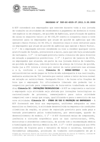Poder Judiciário
            Justiça do Trabalho
            Tribunal Superior do Trabalho                                                   fls.151




                                            PROCESSO Nº TST-DC-6535-37.2011.5.00.0000

A ECT concederá aos empregados que exercem durante toda a sua jornada
de trabalho as atividades de recebimento e pagamento de dinheiro à vista
(em espécie ou em cheque), em guichês de Agências, gratificação de quebra
de caixa no seguinte valor: a) R$ 150,09 (cento e cinquenta reais e nove
centavos) para os empregados que atuam em guichê de agências que não
operam o Banco Postal; b) R$ 200,11 (duzentos reais e onze centavos) para
os empregados que atuam em guichê de agências que operam o Banco Postal.
§ 1° - Se o empregado estiver recebendo ou vier a receber qualquer outra
gratificação de função, prevalecerá a maior, para que não haja acumulação
de vantagens. § 2° - A vantagem prevista nesta cláusula não gera direitos
em relação a pagamentos pretéritos; § 3° - A partir de janeiro de 2010,
os empregados que atuarem, em parte da sua jornada diária de trabalho,
em guichês de Agências, cobrindo horário de almoço de titular de guichê,
farão jus a 25% (vinte e cinco por cento) do valor previsto nas alíneas
a e b, conforme o caso; Cláusula 31 - HORAS-EXTRAS - As horas
extraordinárias serão pagas na folha do mês subsequente à sua realização,
mediante acréscimo de 70% (setenta por cento) sobre o valor da hora normal
em relação ao salário-base. Parágrafo Único - As horas e/ou frações de
hora que o empregado foi oficialmente liberado não poderão ter o
respectivo período para compensação de hora-extra trabalhada em outro
dia; Cláusula 32 - INOVAÇÕES TECNOLÓGICAS - A ECT se compromete a realocar
o empregado cuja atividade seja afetada por inovações tecnológicas ou
racionalização de processo, remanejando-o para outra atividade
compatível com o cargo que ocupa, qualificando-o para o exercício de sua
nova atividade; Cláusula 33 - ITENS DE USO E PROTEÇÃO AO EMPREGADO - A
ECT fornecerá sem ônus aos empregados, uniformes adequados ao sexo
masculino ou feminino, à atividade desenvolvida na empresa e às condições
climáticas da região, no prazo de reposição previsto para cada peça e
testado previamente pelos trabalhadores, por amostragem, quando do
desenvolvimento do modelo. § 1° - A ECT fornecerá meias de compressão,
joelheira e cinturão ergonômico para os (as) carteiros(as), OTTs,
motoristas e atendentes comerciais, de acordo com a recomendação médica
e homologada pelo Serviço Médico da ECT. § 2° - A ECT assegurará aos OTTs
condições de higiene para o manuseio de malas e caixetas, bancadas e
ferramentas adequadas, proibição do trabalho continuamente em pé e
Firmado por assinatura digital em 13/10/2011 pelo sistema AssineJus da Justiça do Trabalho, conforme MP
2.200-2/2001, que instituiu a Infra-Estrutura de Chaves Públicas Brasileira.
 