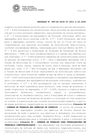 Poder Judiciário
                      Justiça do Trabalho
                      Tribunal Superior do Trabalho                                         fls.152




                                          PROCESSO Nº TST-DC-6535-37.2011.5.00.0000

respeito ao peso máximo previsto para os receptáculos que são manuseados.
§ 3° - A ECT fornecerá aos carteiros(as) tênis providos de amortecedores
com gel ou outro processo compatível, para proteção da coluna vertebral.
§ 4° - O fornecimento de Equipamento de Proteção Individual (EPI) aos
empregados será feito conforme a NR 06. § 5° - A ECT fornecerá, sem ônus
para o empregado, protetor solar, óculos de sol ou "clip on" para os
trabalhadores que executam atividades de distribuição domiciliaria,
conforme recomendação médica, homologada pelo Serviço Médico da ECT. §
6° - A ECT garantirá a elaboração do Programa de Prevenção de Riscos
Ambientais - PPRA nos seus estabelecimentos e a adoção das medidas por
ele indicadas. § 7° - A ECT promoverá campanhas de conscientização contra
os perigos da exposição solar. § 8° - Para o empregado designado com a
função de Motorizado M, o fornecimento inicial dos seguintes itens de
uniforme, luvas, calça, jaqueta de couro, bota e macacão, será de duas
peças por item. § 9° - Nas situações em que o empregado designado com
a função de Motorizado M atue regularmente na distribuição domiciliar
convencional, será fornecido também um par de tênis e calça ou bermuda.
§ 10° - A ECT continuará aplicando orientação e treinamento dos empregados
para o uso adequado dos equipamentos de proteção individual, ergonômicos
e uniformes. § 11° - A ECT prosseguirá com os estudos referentes à
definição de mesa ergonômica para carteiro, como forma de preservar a
saúde ocupacional do empregado. § 12° - A ECT, durante a vigência deste
Instrumento    Normativo,   estabelecera     regras   e   procedimentos,
inserindo-as no documento básico, com a finalidade de criar o cadastro
regional e nacional de doadores de sangue e a colocação do tipo sanguíneo
no crachá. A substituição dos crachás ocorrerá gradativamente, a partir
do exame periódico, respeitando-se os contratos existentes; Cláusula 34
- JORNADA DE TRABALHO NAS AGÊNCIAS DE CORREIOS - O início da jornada de
trabalho dos empregados lotados nas Agências de Correio deverá ser
escalonado de modo a permitir sua abertura e fechamento nos horários
estabelecidos para cada unidade. Parágrafo Único - A ECT respeitará os
horários estabelecidos para a jornada de trabalho e para o intervalo de
alimentação; Cláusula 35 - JORNADA DE TRABALHO PARA TRABALHADORES EM
TERMINAIS COMPUTADORIZADOS - Aos empregados com atividade permanente e
ininterrupta de entrada de dados nos terminais computadorizados, por
Firmado por assinatura digital em 13/10/2011 pelo sistema AssineJus da Justiça do Trabalho, conforme MP
2.200-2/2001, que instituiu a Infra-Estrutura de Chaves Públicas Brasileira.
 