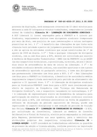 Poder Judiciário
            Justiça do Trabalho
            Tribunal Superior do Trabalho                                                   fls.153




                                            PROCESSO Nº TST-DC-6535-37.2011.5.00.0000

processo de digitação, será assegurado intervalo de 10 (dez) minutos para
descanso a cada 50 (cinquenta) minutos trabalhados, computados na jornada
normal de trabalho; Cláusula 36 - LIBERAÇÃO DE DIRIGENTES SINDICAIS -
A ECT liberará 11 (onze) empregados para a FENTECT e 5 (cinco) por
Sindicato, regularmente eleitos como dirigentes sindicais (comprovado
por meio de Ata), sem prejuízo de suas remunerações e outras vantagens
prescritas em lei. § 1° - O benefício das liberações de que trate esta
cláusula terá validade a partir do julgamento presente Dissídio Coletivo
e não se aplica às entidades sindicais que sejam constituídas de 1º de
agosto de 2009 em diante. § 2° - Toda e qualquer liberação de dirigente
sindical, com ou sem ônus para a ECT, deverá ser solicitada por escrito
á Gerência de Negociações Trabalhistas - GNEG (se da FENTECT) ou ao ASGET
(se dos respectivos Sindicatos), e protocolada, no mínimo, em até 2 (dois)
dias úteis de antecedência da data de início da liberação. § 3° - As
entidades sindicais deverão indicar, nas ocasiões oportunas e com o prazo
de antecedência apontado no parágrafo anterior, o nome dos dirigentes
que permanecerão liberados com ônus para a ECT. § 4° - Nas liberações
com ônus para a FENTECT ou Sindicatos, o beneficio de assistência médica
regularmente compartilhada será mantido pelo período de afastamento não
superior a 15 (quinze) dias. § 5° - A liberação de dirigentes sindicais
para os Sindicatos/FENTECT (sem ônus para a ECT) será considerada para
efeito de registro de frequência como "Licença não Remunerada de
Dirigente Sindicai", com o respectivo lançamento no contracheque. § 6°
- A liberação de representante eleito em Assembléia da categoria para
participação em eventos relacionados às atividades sindicais ocorrerá
sem ônus para a ECT, com reflexos pecuniários na folha de pagamento e
reflexos de dilatação do período aquisitivo de férias, porém sem
repercussão no aspecto disciplinar e sem redução do período de fruição
das férias; Cláusula 37 - LIBERAÇÃO DE CONSELHEIRO DO POSTALIS - A ECT,
por solicitação do conselheiro, liberará os membros do Conselho
Deliberativo e Fiscal do Postalis, eleitos pelos empregados ou indicados
pela Empresa, pertencentes aos seus quadros, para o exercício das
atribuições próprias dos respectivos colegiados; Cláusula 38 -
LICENÇA-ADOÇÃO - A ECT concederá às trabalhadoras adotantes ou guardiãs
em processo de adoção a licença-adoção, conforme previsto na legislação
Firmado por assinatura digital em 13/10/2011 pelo sistema AssineJus da Justiça do Trabalho, conforme MP
2.200-2/2001, que instituiu a Infra-Estrutura de Chaves Públicas Brasileira.
 