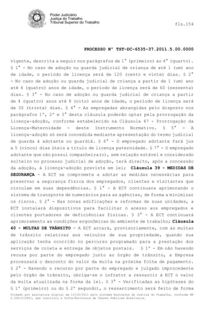 Poder Judiciário
                      Justiça do Trabalho
                      Tribunal Superior do Trabalho                                         fls.154




                                          PROCESSO Nº TST-DC-6535-37.2011.5.00.0000

vigente, descrita a seguir nos parágrafos de 1° (primeiro) ao 4° (quarto).
§ 1° - No caso de adoção ou guarda judicial de criança de até 1 (um) ano
de idade, o período de licença será de 120 (cento e vinte) dias. § 2°
- No caso de adoção ou guarda judicial de criança a partir de 1 (um) ano
até 4 (quatro) anos de idade, o período de licença será de 60 (sessenta)
dias. § 3° - No caso de adoção ou guarda judicial de criança a partir
de 4 (quatro) anos até 8 (oito) anos de idade, o período de licença será
de 30 (trinta) dias. § 4° - As empregadas abrangidas pelo disposto nos
parágrafos 1º, 2º e 3° desta cláusula poderão optar pela prorrogação da
licença-adoção, conforme estabelecido na Cláusula 47 - Prorrogação da
Licença-Maternidade - deste Instrumento Normativo. § 5° - A
licença-adoção só será concedida mediante apresentação do termo judicial
de guarda à adotante ou guardiã. § 6° - O empregado adotante fará jus
a 5 (cinco) dias úteis a título de licença paternidade. § 7° - O empregado
adotante que não possui companheira(o), sem relação estável e considerado
solteiro no processo judicial de adoção, terá direito, após a concessão
da adoção, à licença-adoção previste em lei; Cláusula 39 - MEDIDAS DE
SEGURANÇA - A ECT se compromete a adotar as medidas necessárias para
preservar a segurança física dos empregados, clientes e visitantes que
circulam em suas dependências. § 1° - A ECT continuara aprimorando o
sistema de transporte de numerários para as agências, de forma a minimizar
os riscos. § 2° - Nas novas edificações e reformas de suas unidades, a
ECT instalará dispositivos para facilitar o acesso aos empregados e
clientes portadores de deficiências físicas. § 3° - A ECT continuará
aprimoramento as condições ergonômicas do ambiente de trabalho; Cláusula
40 - MULTAS DE TRÂNSITO - A ECT arcará, provisoriamente, com as multas
de trânsito relativas aos veículos de sua propriedade, quando sua
aplicação tenha ocorrido no percurso programado para a prestação dos
serviços de coleta e entrega de objetos postais. § 1º - Em não havendo
recusa por parte do empregado junto ao órgão de trânsito, a Empresa
processará o desconto do valor da multa na próxima folha de pagamento.
§ 2° - Havendo o recurso por parte do empregado e julgado improcedente
pelo órgão de trânsito, obriga-se o infrator a ressarcir à ECT o valor
da multa atualizada na forma da lei. § 3° - Verificadas as hipóteses do
§ 1º (primeiro) ou do § 2º segundo), o ressarcimento será feito de forma
Firmado por assinatura digital em 13/10/2011 pelo sistema AssineJus da Justiça do Trabalho, conforme MP
2.200-2/2001, que instituiu a Infra-Estrutura de Chaves Públicas Brasileira.
 