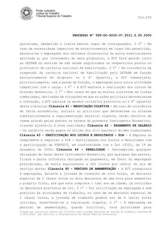 Poder Judiciário
            Justiça do Trabalho
            Tribunal Superior do Trabalho                                                   fls.155




                                            PROCESSO Nº TST-DC-6535-37.2011.5.00.0000

parcelada, obedecido o limite máximo legal de consignações. § 4° - Em
caso de necessidade imperiosa de estacionamento em lugar não permitido,
exonera-se o empregado dos reflexos financeiros da multa eventualmente
aplicada e, por intermédio de seus propostos, a ECT fará gestão junto
ao DETRAN no sentido de não serem registrados os respectivos pontos no
prontuário da carteira nacional de habilitação. § 5° - Na ocorrência da
suspensão da carteira nacional de habilitação pelo DETRAN em função
exclusivamente do disposto no § 4º (quarto), a ECT remanejará,
provisoriamente, sem a perda da função, o empregado para outra atividade
compatível com o cargo. § 6° - A ECT manterá a realização dos cursos de
direção defensiva. § 7° - Nos casos em que as multas ocorrerem em linhas
comboiadas, derivadas de situações em que as ações policiais determinaram
a infração, a ECT adotará os mesmos critérios previstos no § 4° (quarto)
desta cláusula; Cláusula 41 - NEGOCIAÇÃO COLETIVA - Em caso de ocorrência
de fatos econômicos, sociais ou políticos que determinem ou alterem
substancialmente a regulamentação salarial vigente, serão revistos de
comum acordo pelas partes os termos do presente Instrumento Normativo,
visando ajustá-lo à nova realidade; Cláusula 42 - PAGAMENTO DE SALÁRIO
- Os salários serão pagos no último dia útil bancário do mês trabalhado;
Cláusula 43 - PARTICIPAÇÃO NOS LUCROS E RESULTADOS – PLR - A Empresa se
compromete a negociar a PLR - Participação nos Lucros e Resultados com
a participação da FENTECT, em conformidade com a Lei 10101, de 19 de
Dezembro de 2000; Cláusula 44 – PENALIDADE - Descumprida qualquer
obrigação de fazer deste Instrumento Normativo, por qualquer das partes,
ficará a parte infratora obrigada ao pagamento, em favor do empregado
prejudicado, de multa equivalente a 20% (vinte por cento) do dia de
serviço deste; Cláusula 45 - PERÍODO DE AMAMENTAÇÃO - A ECT assegurará
à empregada, durante a jornada de trabalho de oito horas, um descanso
especial de 2 (duas) horas ou dois descansos de uma hora para amamentar
o próprio filho, até que este complete 1 (um) ano de idade, já incluídos
os descansos previstos em lei. § 1° - Por solicitação da empregada e sem
prejuízo às atividades de trabalho, no caso de um descanso especial de
2 (duas) horas, a jornada de trabalho poderá ser de 6 (seis) horas
corridas, obserVando-se a legislação vigente. § 2° - A empregada em
período de amamentação, quando solicitar, terá prioridade para
Firmado por assinatura digital em 13/10/2011 pelo sistema AssineJus da Justiça do Trabalho, conforme MP
2.200-2/2001, que instituiu a Infra-Estrutura de Chaves Públicas Brasileira.
 