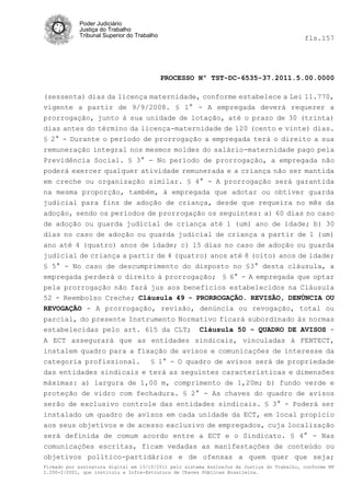 Poder Judiciário
            Justiça do Trabalho
            Tribunal Superior do Trabalho                                                   fls.157




                                            PROCESSO Nº TST-DC-6535-37.2011.5.00.0000

(sessenta) dias da licença maternidade, conforme estabelece a Lei 11.770,
vigente a partir de 9/9/2008. § 1° - A empregada deverá requerer a
prorrogação, junto à sua unidade de lotação, até o prazo de 30 (trinta)
dias antes do término da licença-maternidade de 120 (cento e vinte) dias.
§ 2° - Durante o período de prorrogação a empregada terá o direito a sua
remuneração integral nos mesmos moldes do salário-maternidade pago pela
Previdência Social. § 3° - No período de prorrogação, a empregada não
poderá exercer qualquer atividade remunerada e a criança não ser mantida
em creche ou organização similar. § 4° - A prorrogação será garantida
na mesma proporção, também, à empregada que adotar ou obtiver guarda
judicial para fins de adoção de criança, desde que requeira no mês da
adoção, sendo os períodos de prorrogação os seguintes: a) 60 dias no caso
de adoção ou guarda judicial de criança até 1 (um) ano de idade; b) 30
dias no caso de adoção ou guarda judicial de criança a partir de 1 (um)
ano até 4 (quatro) anos de idade; c) 15 dias no caso de adoção ou guarda
judicial de criança a partir de 4 (quatro) anos até 8 (oito) anos de idade;
§ 5° - No caso de descumprimento do disposto no §3° desta cláusula, a
empregada perderá o direito à prorrogação; § 6° - A empregada que optar
pela prorrogação não fará jus aos benefícios estabelecidos na Cláusula
52 - Reembolso Creche; Cláusula 49 - PRORROGAÇÃO. REVISÃO, DENÚNCIA OU
REVOGAÇÃO - A prorrogação, revisão, denúncia ou revogação, total ou
parcial, do presente Instrumento Normativo ficará subordinado às normas
estabelecidas pelo art. 615 da CLT; Cláusula 50 - QUADRO DE AVISOS -
A ECT assegurará que as entidades sindicais, vinculadas à FENTECT,
instalem quadro para a fixação de avisos e comunicações de interesse da
categoria profissional. § 1° - O quadro de avisos será de propriedade
das entidades sindicais e terá as seguintes características e dimensões
máximas: a) largura de 1,00 m, comprimento de 1,20m; b) fundo verde e
proteção de vidro com fechadura. § 2° - As chaves do quadro de avisos
serão de exclusivo controle das entidades sindicais. § 3° - Poderá ser
instalado um quadro de avisos em cada unidade da ECT, em local propicio
aos seus objetivos e de acesso exclusivo de empregados, cuja localização
será definida de comum acordo entre a ECT e o Sindicato. § 4° - Nas
comunicações escritas, ficam vedadas as manifestações de conteúdo ou
objetivos político-partidários e de ofensas a quem quer que seja;
Firmado por assinatura digital em 13/10/2011 pelo sistema AssineJus da Justiça do Trabalho, conforme MP
2.200-2/2001, que instituiu a Infra-Estrutura de Chaves Públicas Brasileira.
 
