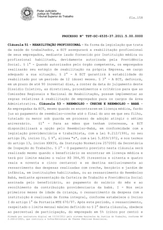 Poder Judiciário
                      Justiça do Trabalho
                      Tribunal Superior do Trabalho                                         fls.158




                                          PROCESSO Nº TST-DC-6535-37.2011.5.00.0000

Cláusula 51 - REABILITAÇÃO PROFISSIONAL - Na forma da legislação que trata
da saúde do trabalhador, a ECT assegurará a reabilitação profissional
de seus empregados, mediante laudo fornecido por Instituição médica ou
profissional habilitado, devidamente autorizada pela Previdência
Social. § 1° - Quando autorizados pelo órgão competente, os empregados
realizarão seu estágio de reabilitação na própria Empresa, em cargo
adequado a sua situação. § 2° - A ECT garantirá à estabilidade do
reabilitado por um período de 12 (doze) meses. § 3° - A ECT, definirá,
em um prazo de até 90 (noventa) dias, a conter da data do julgamento deste
Dissídio Coletivo, as diretrizes, procedimentos e critérios para que as
Comissões Regionais e Nacional de Reabilitação, possam implementar as
regras relativas à reabilitação de empregados para os cargos da área
Administrativa. Cláusula 53 - REEMBOLSO - CRECHE E REEMBOLSO – BABÁ -
As empregadas da ECT, mesmo quando se encontrarem em licença médica, farão
jus ao pagamento de reembolso-creche até o final do ano em que seu filho,
tutelado ou menor sob guarda em processo de adoção atingir o sétimo
aniversário.    §1° - Para as mães que tenham interesse,                                     a ECT
disponibilizará a opção pelo Reembolso-Babá, em conformidade                                  com a
legislação previdenciária e trabalhista, com a Lei 8.212/1991,                               no seu
artigo 28, inciso II, § 9°, alínea "s", com a Lei 5.859/1972, e nos                          termos
do artigo 13, inciso XXXIV, da Instrução Normativa 2572001 da Secretária
de Inspeção do Trabalho. § 2° - O pagamento previsto nesta cláusula será
realizado mesmo quando o beneficiário se encontrar em licença médica e
terá por limite máximo o valor R$ 384,95 (trezentos e oitenta e quatro
reais e noventa e cinco centavos) e se destina exclusivamente ao
ressarcimento das despesas realizadas com creche, berçário e jardim de
infância, em instituições habilitadas, ou ao ressarcimento do Reembolso
Babá, mediante apresentação da Carteira de Trabalho e Previdência Social
assinada pelo beneficiário, ao pagamento do salário do mês e ao
recolhimento da contribuição providenciaria da babá. I - Nos seis
primeiros meses de idade da criança, o ressarcimento da despesa com a
instituição é realizado de forma integral, conforme estabelece o Inciso
I do artigo 1° da Portaria MTE 670/97. Após este período, o ressarcimento,
respeitado o limite mensal máximo definido no § 2° desta cláusula, obedece
ao percentual de participação, do empregado em 5% (cinco por cento) e
Firmado por assinatura digital em 13/10/2011 pelo sistema AssineJus da Justiça do Trabalho, conforme MP
2.200-2/2001, que instituiu a Infra-Estrutura de Chaves Públicas Brasileira.
 
