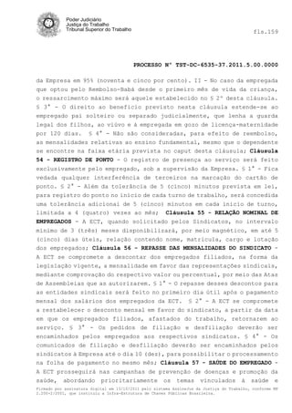 Poder Judiciário
            Justiça do Trabalho
            Tribunal Superior do Trabalho                                                   fls.159




                                            PROCESSO Nº TST-DC-6535-37.2011.5.00.0000

da Empresa em 95% (noventa e cinco por cento). II - No caso da empregada
que optou pelo Rembolso-Babá desde o primeiro mês de vida da criança,
o ressarcimento máximo será aquele estabelecido no § 2º desta cláusula.
§ 3° - O direito ao beneficio previsto nesta cláusula estende-se ao
empregado pai solteiro ou separado judicialmente, que lenha a guarda
legal dos filhos, ao viúvo e à empregada em gozo de licença-maternidade
por 120 dias. § 4° - Não são consideradas, para efeito de reembolso,
as mensalidades relativas ao ensino fundamental, mesmo que o dependente
se encontre na faixa etária prevista no caput desta cláusula; Cláusula
54 - REGISTRO DE PONTO - O registro de presença ao serviço será feito
exclusivamente pelo empregado, sob a supervisão da Empresa. § 1° - Fica
vedada qualquer interferência de terceiros na marcação do cartão de
ponto. § 2° - Além da tolerância de 5 (cinco) minutos prevista em lei,
para registro do ponto no inicio de cada turno de trabalho, será concedida
uma tolerância adicionai de 5 (cinco) minutos em cada inicio de turno,
limitada a 4 (quatro) vezes ao mês; Cláusula 55 - RELAÇÃO NOMINAL DE
EMPREGADOS - A ECT, quando solicitado pelos Sindicatos, no intervalo
mínimo de 3 (três) meses disponibilizará, por meio magnético, em até 5
(cinco) dias úteis, relação contendo nome, matricula, cargo e lotação
dos empregados; Cláusula 56 - REPASSE DAS MENSALIDADES DO SINDICATO -
A ECT se compromete a descontar dos empregados filiados, na forma da
legislação vigente, a mensalidade em favor das representações sindicais,
mediante comprovação do respectivo valor ou percentual, por meio das Atas
de Assembleias que as autorizarem. § 1° - O repasse desses descontos para
as entidades sindicais será feito no primeiro dia útil após o pagamento
mensal dos salários dos empregados da ECT. § 2° - A ECT se compromete
a restabelecer o desconto mensal em favor do sindicato, a partir da data
em que os empregados filiados, afastados do trabalho, retornarem ao
serviço. § 3° - Os pedidos de filiação e desfiliação deverão ser
encaminhados pelos empregados aos respectivos sindicatos. § 4° - Os
comunicados de filiação e desfiliação deverão ser encaminhados pelos
sindicatos à Empresa até o dia 10 (dez), para possibilitar o processamento
na folha de pagamento no mesmo mês; Cláusula 57 - SAÚDE DO EMPREGADO -
A ECT prosseguirá nas campanhas de prevenção de doenças e promoção da
saúde, abordando prioritariamente os temas vinculados à saúde e
Firmado por assinatura digital em 13/10/2011 pelo sistema AssineJus da Justiça do Trabalho, conforme MP
2.200-2/2001, que instituiu a Infra-Estrutura de Chaves Públicas Brasileira.
 