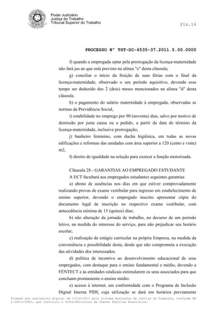 Poder Judiciário
                      Justiça do Trabalho
                      Tribunal Superior do Trabalho                                           fls.16




                                          PROCESSO Nº TST-DC-6535-37.2011.5.00.0000

                                f) quando a empregada optar pela prorrogação da licença-maternidade
                          não fará jus ao que está previsto na alínea "e" desta cláusula;
                                g) conciliar o início da fruição de suas férias com o final da
                          licença-maternidade, observado o seu período aquisitivo, devendo esse
                          tempo ser deduzido dos 2 (dois) meses mencionados na alínea "d" desta
                          cláusula.
                               h) o pagamento do salário maternidade à empregada, observadas as
                          normas da Previdência Social,
                               i) estabilidade no emprego por 90 (noventa) dias, salvo por motivo de
                          demissão por justa causa ou a pedido, a partir da data de término da
                          licença-maternidade, inclusive prorrogação;
                                j) banheiro feminino, com ducha higiênica, em todas as novas
                          edificações e reformas das unidades com área superior a 120 (cento e vinte)
                          m2,
                                I) direito de igualdade na seleção para exercer a função motorizada.


                                Cláusula 28 - GARANTIAS AO EMPREGADO ESTUDANTE
                                A ECT facultará aos empregados estudantes seguintes garantias
                                a) abono de ausências nos dias em que estiver comprovadamente
                          realizando provas de exame vestibular para ingresso em estabelecimento de
                          ensino superior, devendo o empregado inscrito apresentar cópia do
                          documento legal de inscrição no respectivo exame vestibular, com
                          antecedência mínima de 15 (quinze) dias;
                                b) não alteração da jornada de trabalho, no decurso de um período
                          letivo, na medida do interesse do serviço, para não prejudicar seu horário
                          escolar;
                                c) realização de estágio curricular na própria Empresa, na medida da
                          conveniência e possibilidade desta, desde que não comprometa a execução
                          das atividades dos interessados.
                                d) política de incentivo ao desenvolvimento educacional de seus
                          empregados, com destaque para o ensino fundamental e médio, devendo a
                          FÉNTECT e ás entidades sindicais estimularem os seus associados para que
                          concluam prontamente o ensino médio.
                                e) acesso à internet, em conformidade com o Programa de Inclusão
                          Digital Interna PIDI, cuja utilização se dará em horários previamente
Firmado por assinatura digital em 13/10/2011 pelo sistema AssineJus da Justiça do Trabalho, conforme MP
2.200-2/2001, que instituiu a Infra-Estrutura de Chaves Públicas Brasileira.
 