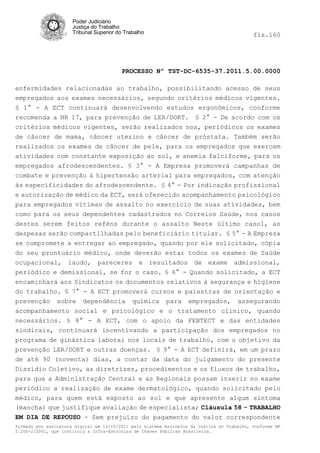 Poder Judiciário
                      Justiça do Trabalho
                      Tribunal Superior do Trabalho                                         fls.160




                                          PROCESSO Nº TST-DC-6535-37.2011.5.00.0000

enfermidades relacionadas ao trabalho, possibilitando acesso de seus
empregados aos exames necessários, segundo critérios médicos vigentes.
§ 1° - A ECT continuará desenvolvendo estudos ergonômicos, conforme
recomenda a NR 17, para prevenção de LER/DORT. § 2° - De acordo com os
critérios médicos vigentes, serão realizados nos, periódicos os exames
de câncer de mama, câncer uterino e câncer de próstata. Também serão
realizados os exames de câncer de pele, para os empregados que exercem
atividades com constante exposição ao sol, e anemia falciforme, para os
empregados afrodescendentes. § 3° - A Empresa promoverá campanhas de
combate e prevenção à hipertensão arterial para empregados, com atenção
às especificidades do afrodescendente. § 4° - Por indicação profissional
e autorização de médico da ECT, será oferecido acompanhamento psicológico
para empregados vitimas de assalto no exercício de suas atividades, bem
como para os seus dependentes cadastrados no Correios Saúde, nos casos
destes serem feitos reféns durante o assalto Neste último caso1, as
despesas serão compartilhadas pelo beneficiário titular. § 5° - A Empresa
se compromete a entregar ao empregado, quando por ele solicitado, cópia
do seu prontuário médico, onde deverão estar todos os exames de Saúde
ocupacional, laudo, pareceres e resultados de exame admissional,
periódico e demissional, se for o caso. § 6° - Quando solicitado, a ECT
encaminhará aos Sindicatos os documentos relativos à segurança e higiene
do trabalho. § 7° - A ECT promoverá cursos e palestras de orientação e
prevenção sobre dependência química para empregados, assegurando
acompanhamento social e psicológico e o tratamento clinico, quando
necessários. § 8° - A ECT, com o apoio da FENTECT e das entidades
sindicais, continuará incentivando a participação dos empregados no
programa de ginástica laborai nos locais de trabalho, com o objetivo da
prevenção LER/DORT e outras doenças. § 9° - A ECT definirá, em um prazo
de até 90 (noventa) dias, a contar da data do julgamento do presente
Dissídio Coletivo, as diretrizes, procedimentos e os fluxos de trabalho,
para que a Administração Central e as Regionais possam inserir no exame
periódico a realização de exame dermatológico, quando solicitado pelo
médico, para quem está exposto ao sol e que apresente algum sintoma
(mancha) que justifique avaliação de especialista; Cláusula 58 - TRABALHO
EM DIA DE REPOUSO - Sem prejuízo do pagamento do valor correspondente
Firmado por assinatura digital em 13/10/2011 pelo sistema AssineJus da Justiça do Trabalho, conforme MP
2.200-2/2001, que instituiu a Infra-Estrutura de Chaves Públicas Brasileira.
 