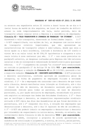 Poder Judiciário
                      Justiça do Trabalho
                      Tribunal Superior do Trabalho                                         fls.162




                                          PROCESSO Nº TST-DC-6535-37.2011.5.00.0000

ou encerre seu expediente entre 22 (vinte e duas) horas de um dia e 6
(seis) horas da manhã do dia seguinte, em local de trabalho de difícil
acesso ou onde comprovadamente não haja, neste período, meio de
transporte urbano regular entre a Empresa e a residência do empregado;
Cláusula 62 - VALE TRANSPORTE E JORNADA DE TRABALHO "IN ITINERE". A ECT
fornecerá o vale transporte, observando as formalidades legais.                                  § 1°
- A ECT compartilhará, nos moldes da lei, as despesas com outros meios
de   transporte   coletivo   legalizados,   que  não   apresentam   as
características de transporte urbano e semi-urbano, desde que seja a
única opção ou a mais econômica, limitado à distância de 120 (cento e
vinte) km e ao valor total de R$ 558,39 (quinhentos e cinquenta e oito
reais trinta é nove centavos) por mês. § 2º - nos casos previstos no
parágrafo anterior, as despesas custeadas pela Empresa não têm natureza
salarial e não se incorporam à remuneração do beneficiário para quaisquer
efeitos.    § 3° - O pagamento da jornada “in itinere" está condicionado
ao contido no parágrafo 2º do Artigo 58 da CLT; VII - por unanimidade,
decidiram adequar a redação da Cláusula 20 ao PN 119/SDC, passando a ter
a seguinte redação: Cláusula 20 - DESCONTO ASSISTENCIAL - A ECT promoverá
o desconto assistencial, conforme aprovado em assembleia geral da
categoria, na folha de pagamento do empregado filiado à entidade
sindical. § 1º - Se o empregado não concordar com o desconto de que trata
esta cláusula, deverá manifestar essa intenção ao Sindicato, até o dia
12 (doze) do mês do desconto, em documento assinado pelo próprio
interessado (válido para todas as parcelas, em caso de desconto
parcelado), e, por opção exclusiva do empregado, encaminhado via postal
sob registro ou entregue nas Sedes das Entidades Sindicais. § 2° - Para
que se verifique o desconto, as respectivas representações sindicais
enviarão à ECT cópia das Atas das Assembleias em que foram decididos os
percentuais, até o 2° (segundo) dia útil, e relação dos empregados que
desautorizaram o desconto, até o dia 15 (quinze) do mês de incidência.
§ 3° - A ECT não poderá induzir os empregados a desautorizar o desconto
por intermédio de requerimento ou outros meios, devendo, no entanto, dar
conhecimento desta Cláusula no mês do desconto; VIII - por unanimidade,
decidiram, também, incorporar a proposta de acordo apresentada na
audiência de conciliação e julgamento, e aceita, de início, pelas partes,
Firmado por assinatura digital em 13/10/2011 pelo sistema AssineJus da Justiça do Trabalho, conforme MP
2.200-2/2001, que instituiu a Infra-Estrutura de Chaves Públicas Brasileira.
 