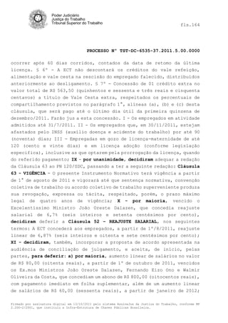 Poder Judiciário
                      Justiça do Trabalho
                      Tribunal Superior do Trabalho                                         fls.164




                                          PROCESSO Nº TST-DC-6535-37.2011.5.00.0000

ocorrer após 60 dias corridos, contados da data de retomo da última
licença. § 6º - A ECT não descontará os créditos do vale refeição,
alimentação e vale cesta na rescisão do empregado falecido, distribuídos
anteriormente ao desligamento. § 7º - Concessão de 01 crédito extra no
valor total de R$ 563,50 (quinhentos e sessenta e três reais e cinquenta
centavos) a título de Vale Cesta extra, respeitados os percentuais de
compartilhamento previstos no parágrafo 1°, alíneas (a), (b) e (c) desta
cláusula, que será pago até o último dia útil da primeira quinzena de
dezembro/2011. Farão jus a esta concessão. I - Os empregados em atividade
admitidos até 31/7/2011. II - Os empregados que, em 30/11/2011, estejam
afastados pelo INSS (auxílio doença e acidente do trabalho) por até 90
(noventa) dias; III - Empregadas em gozo de licença-maternidade de até
120 (cento e vinte dias) e em licença adoção (conforme legislação
especifica), inclusive as que optarem pela prorrogação da licença, quando
do referido pagamento; IX - por unanimidade, decidiram adequar a redação
da Cláusula 63 ao PN 120/SDC, passando a ter a seguinte redação: Cláusula
63 - VIGÊNCIA - O presente Instrumento Normativo terá vigência a partir
de 1° de agosto de 2011 e vigorará até que sentença normativa, convenção
coletiva de trabalho ou acordo coletivo de trabalho superveniente produza
sua revogação, expressa ou tácita, respeitado, porém, o prazo máximo
legal de quatro anos de vigência; X - por maioria, vencido o
Excelentíssimo Ministro João Oreste Dalazen, que concedia reajuste
salarial de 6,7% (seis inteiros e setenta centésimos por cento),
decidiram deferir a Cláusula 52 – REAJUSTE SALARIAL, nos seguintes
termos: A ECT concederá aos empregados, a partir de 1º/8/2011, reajuste
linear de 6,87% (seis inteiros e oitenta e sete centésimos por cento);
XI - decidiram, também, incorporar a proposta de acordo apresentada na
audiência de conciliação de julgamento, e aceita, de início, pelas
partes, para deferir: a) por maioria, aumento linear de salários no valor
de R$ 80,00 (oitenta reais), a partir de 1º de outubro de 2011, vencidos
os Ex.mos Ministros João Oreste Dalazen, Fernando Eizo Ono e Walmir
Oliveira da Costa, que concediam um abono de R$ 800,00 (oitocentos reais),
com pagamento imediato em folha suplementar, além de um aumento linear
de salários de R$ 60,00 (sessenta reais), a partir de janeiro de 2012;

Firmado por assinatura digital em 13/10/2011 pelo sistema AssineJus da Justiça do Trabalho, conforme MP
2.200-2/2001, que instituiu a Infra-Estrutura de Chaves Públicas Brasileira.
 