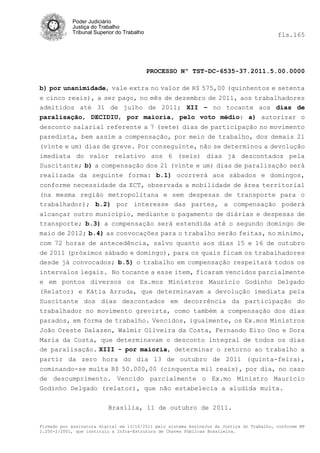 Poder Judiciário
            Justiça do Trabalho
            Tribunal Superior do Trabalho                                                   fls.165




                                            PROCESSO Nº TST-DC-6535-37.2011.5.00.0000

b) por unanimidade, vale extra no valor de R$ 575,00 (quinhentos e setenta
e cinco reais), a ser pago, no mês de dezembro de 2011, aos trabalhadores
admitidos até 31 de julho de 2011; XII – no tocante aos dias de
paralisação, DECIDIU, por maioria, pelo voto médio: a) autorizar o
desconto salarial referente a 7 (sete) dias de participação no movimento
paredista, bem assim a compensação, por meio de trabalho, dos demais 21
(vinte e um) dias de greve. Por conseguinte, não se determinou a devolução
imediata do valor relativo aos 6 (seis) dias já descontados pela
Suscitante; b) a compensação dos 21 (vinte e um) dias de paralisação será
realizada da seguinte forma: b.1) ocorrerá aos sábados e domingos,
conforme necessidade da ECT, observada a mobilidade de área territorial
(na mesma região metropolitana e sem despesas de transporte para o
trabalhador); b.2) por interesse das partes, a compensação poderá
alcançar outro município, mediante o pagamento de diárias e despesas de
transporte; b.3) a compensação será estendida até o segundo domingo de
maio de 2012; b.4) as convocações para o trabalho serão feitas, no mínimo,
com 72 horas de antecedência, salvo quanto aos dias 15 e 16 de outubro
de 2011 (próximos sábado e domingo), para os quais ficam os trabalhadores
desde já convocados; b.5) o trabalho em compensação respeitará todos os
intervalos legais. No tocante a esse item, ficaram vencidos parcialmente
e em pontos diversos os Ex.mos Ministros Maurício Godinho Delgado
(Relator) e Kátia Arruda, que determinavam a devolução imediata pela
Suscitante dos dias descontados em decorrência da participação do
trabalhador no movimento grevista, como também a compensação dos dias
parados, em forma de trabalho. Vencidos, igualmente, os Ex.mos Ministros
João Oreste Dalazen, Walmir Oliveira da Costa, Fernando Eizo Ono e Dora
Maria da Costa, que determinavam o desconto integral de todos os dias
de paralisação. XIII - por maioria, determinar o retorno ao trabalho a
partir da zero hora do dia 13 de outubro de 2011 (quinta-feira),
cominando-se multa R$ 50.000,00 (cinquenta mil reais), por dia, no caso
de descumprimento. Vencido parcialmente o Ex.mo Ministro Maurício
Godinho Delgado (relator), que não estabelecia a aludida multa.

                          Brasília, 11 de outubro de 2011.

Firmado por assinatura digital em 13/10/2011 pelo sistema AssineJus da Justiça do Trabalho, conforme MP
2.200-2/2001, que instituiu a Infra-Estrutura de Chaves Públicas Brasileira.
 