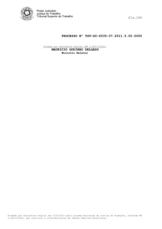 Poder Judiciário
                      Justiça do Trabalho
                      Tribunal Superior do Trabalho                                         fls.166




                                          PROCESSO Nº TST-DC-6535-37.2011.5.00.0000


                           Firmado por assinatura digital (MP 2.200-2/2001)
                                  MAURICIO GODINHO DELGADO
                                          Ministro Relator




Firmado por assinatura digital em 13/10/2011 pelo sistema AssineJus da Justiça do Trabalho, conforme MP
2.200-2/2001, que instituiu a Infra-Estrutura de Chaves Públicas Brasileira.
 