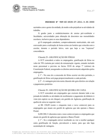 Poder Judiciário
            Justiça do Trabalho
            Tribunal Superior do Trabalho                                                     fls.17




                                            PROCESSO Nº TST-DC-6535-37.2011.5.00.0000

                          acertados com o gestor da unidade, de modo a não prejudicar as atividades de
                          trabalho.
                                f) gestão junto a estabelecimentos de ensino pré-vestibular e
                          faculdades; universidades para obtenção de descontos nas mensalidades
                          escolares, inclusive para os seus dependentes.
                                g) O empregado estudante, comprovadamente matriculado, não será
                          convocado para a realização de horas-extras em horário que coincida com o
                          escolar, durante o período letivo, sem que haja a sua "expressa"
                          concordância.


                                Cláusula 29 - GRATIFICAÇÃO DE FÉRIAS
                                A ECT concederá a todos os empregados, gratificação de férias no
                          valor de 70% (setenta por cento) da remuneração vigente, estando incluído
                          neste percentual o previsto no Inciso XVII do artigo 7° (sétimo) da
                          Constituição Federal, assegurados os direitos anteriormente adquiridos pelos
                          empregados.
                                 § 1° - No caso de a concessão de férias ocorrer em dois períodos, a
                          gratificação de férias será paga proporcionalmente a cada período.
                                 § 2° - A vantagem prevista nesta cláusula não gera direitos em relação
                          a pagamentos pretéritos

                                Cláusula 30 - GRATIFICAÇÃO DE QUEBRA DE CAIXA
                                A ECT concederá aos empregados que exercem durante toda a sua
                          jornada de trabalho as atividades de recebimento e pagamento de dinheiro à
                          vista (em espécie ou em cheque), em guichês de Agências, gratificação de
                          quebra de caixa no seguinte valor:
                                a) R$ 150,09 (cento e cinquenta reais e nove centavos) para os
                          empregados que atuam em guichê de agências que não operam o Banco
                          Postal;
                                b) R$ 200,11 (duzentos reais e onze centavos) para os empregados que
                          atuam em guichê de agências que operam o Banco Postal.
                                § 1° - Se o empregado estiver recebendo ou vier a receber qualquer
                          outra gratificação de função, prevalecerá a maior, para que não haja
                          acumulação de vantagens.

Firmado por assinatura digital em 13/10/2011 pelo sistema AssineJus da Justiça do Trabalho, conforme MP
2.200-2/2001, que instituiu a Infra-Estrutura de Chaves Públicas Brasileira.
 