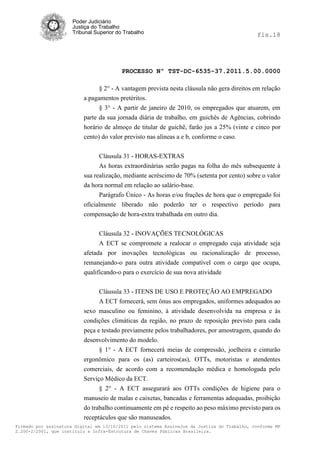 Poder Judiciário
                      Justiça do Trabalho
                      Tribunal Superior do Trabalho                                           fls.18




                                          PROCESSO Nº TST-DC-6535-37.2011.5.00.0000

                                § 2° - A vantagem prevista nesta cláusula não gera direitos em relação
                          a pagamentos pretéritos.
                                § 3° - A partir de janeiro de 2010, os empregados que atuarem, em
                          parte da sua jornada diária de trabalho, em guichês de Agências, cobrindo
                          horário de almoço de titular de guichê, farão jus a 25% (vinte e cinco por
                          cento) do valor previsto nas alíneas a e b, conforme o caso.


                                Cláusula 31 - HORAS-EXTRAS
                                As horas extraordinárias serão pagas na folha do mês subsequente à
                          sua realização, mediante acréscimo de 70% (setenta por cento) sobre o valor
                          da hora normal em relação ao salário-base.
                                Parágrafo Único - As horas e/ou frações de hora que o empregado foi
                          oficialmente liberado não poderão ter o respectivo período para
                          compensação de hora-extra trabalhada em outro dia.


                                Cláusula 32 - INOVAÇÕES TECNOLÓGICAS
                                A ECT se compromete a realocar o empregado cuja atividade seja
                          afetada por inovações tecnológicas ou racionalização de processo,
                          remanejando-o para outra atividade compatível com o cargo que ocupa,
                          qualificando-o para o exercício de sua nova atividade

                                Cláusula 33 - ITENS DE USO E PROTEÇÃO AO EMPREGADO
                                A ECT fornecerá, sem ônus aos empregados, uniformes adequados ao
                          sexo masculino ou feminino, à atividade desenvolvida na empresa e às
                          condições climáticas da região, no prazo de reposição previsto para cada
                          peça e testado previamente pelos trabalhadores, por amostragem, quando do
                          desenvolvimento do modelo.
                                § 1° - A ECT fornecerá meias de compressão, joelheira e cinturão
                          ergonômico para os (as) carteiros(as), OTTs, motoristas e atendentes
                          comerciais, de acordo com a recomendação médica e homologada pelo
                          Serviço Médico da ECT.
                                § 2° - A ECT assegurará aos OTTs condições de higiene para o
                          manuseio de malas e caixetas, bancadas e ferramentas adequadas, proibição
                          do trabalho continuamente em pé e respeito ao peso máximo previsto para os
                          receptáculos que são manuseados.
Firmado por assinatura digital em 13/10/2011 pelo sistema AssineJus da Justiça do Trabalho, conforme MP
2.200-2/2001, que instituiu a Infra-Estrutura de Chaves Públicas Brasileira.
 