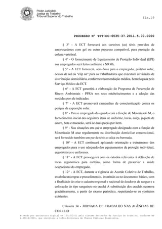Poder Judiciário
            Justiça do Trabalho
            Tribunal Superior do Trabalho                                                     fls.19




                                            PROCESSO Nº TST-DC-6535-37.2011.5.00.0000

                               § 3° - A ECT fornecerá aos carteiros (as) tênis providos de
                          amortecedores com gel ou outro processo compatível, para proteção da
                          coluna vertebral.
                               § 4° - O fornecimento de Equipamento de Proteção Individual (EPI)
                          aos empregados será feito conforme a NR 06,
                               § 5° - A ECT fornecerá, sem ônus para o empregado, protetor solar,
                          óculos de sol ou "clip on" para os trabalhadores que executam atividades de
                          distribuição domiciliária, conforme recomendação médica, homologada pelo
                          Serviço Médico da ECT.
                                 § 6° - A ECT garantirá a elaboração do Programa de Prevenção de
                          Riscos Ambientais - PPRA nos seus estabelecimentos e a adoção das
                          medidas por ele indicadas.
                                § 7° - A ECT promoverá campanhas de conscientização contra os
                          perigos da exposição solar.
                                § 8° - Para o empregado designado com a função de Motorizado M, o
                          fornecimento inicial dos seguintes itens de uniforme, luvas, calça, jaqueta de
                          couro, bota e macacão, será de duas peças por item.
                                § 9° - Nas situações em que o empregado designado com a função de
                          Motorizado M atue regularmente na distribuição domiciliar convencional,
                          será fornecido também um par de tênis e calça ou bermuda.
                                § 10° - A ECT continuará aplicando orientação e treinamento dos
                          empregados para o uso adequado dos equipamentos de proteção individual,
                          ergonômicos e uniformes.
                                § 11° - A ECT prosseguirá com os estudos referentes à definição de
                          mesa ergonômica para carteiro, como forma de preservar a saúde
                          ocupacional do empregado.
                                 § 12° - A ECT, durante a vigência do Acordo Coletivo de Trabalho,
                          estabelecerá regras e procedimentos, inserindo-as no documento básico, com
                          a finalidade de criar o cadastro regional e nacional de doadores de sangue e a
                          colocação do tipo sanguíneo no crachá A substituição dos crachás ocorrera
                          gradativamente, a partir do exame periódico, respeitando-se os contratos
                          existentes.

                             Cláusula 34 - JORNADA DE TRABALHO NAS AGÊNCIAS DE
                          CORREIO
Firmado por assinatura digital em 13/10/2011 pelo sistema AssineJus da Justiça do Trabalho, conforme MP
2.200-2/2001, que instituiu a Infra-Estrutura de Chaves Públicas Brasileira.
 