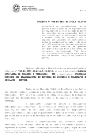 Poder Judiciário
                      Justiça do Trabalho
                      Tribunal Superior do Trabalho                                            fls.2




                                          PROCESSO Nº TST-DC-6535-37.2011.5.00.0000

                                                assembleia de trabalhadores; aviso
                                                prévio à parte adversa. Na hipótese dos
                                                autos, percebe-se que o direito de greve
                                                foi exercido pelos empregados dentro
                                                dos limites legais. Não houve atentado
                                                à boa-fé coletiva. Relembro que a
                                                empresa tem unidades em praticamente
                                                todos os municípios do país - são mais
                                                de 5.000 municípios. No caso concreto,
                                                não se teve notícias de grandes
                                                incidentes durante todo o movimento da
                                                categoria   profissional.    Tal    fato
                                                corrobora com a conclusão de que a greve
                                                não foi abusiva. Declaro não abusiva a
                                                greve.




                  Vistos, relatados e discutidos estes autos de Dissídio
Coletivo n° TST-DC-6535-37.2011.5.00.0000, em que é Suscitante EMPRESA
BRASILEIRA DE CORREIOS E TELÉGRAFOS - ECT e Suscitado(a) FEDERAÇÃO
NACIONAL DOS TRABALHADORES EM EMPRESAS DE CORREIOS E TELÉGRAFOS E
SIMILARES - FENTECT.



                  Trata-se de Dissídio Coletivo Econômico e de Greve,
com pedido liminar, ajuizado pela Empresa Brasileira de Correios e
Telégrafos – ECT, em 29 de setembro de 2011, em desfavor da Federação
Nacional dos Trabalhadores de Correios e Telégrafos e Similares –
FENTECT.
                   A Suscitante insurge-se contra a paralisação
deflagrada no dia 13/9/2011, às 22 horas, afirmando que o movimento é
abusivo, em razão de não terem sido observados os dispositivos
constitucionais e legais que regulamentam o direito de greve. Assevera
que ainda estão em curso as negociações no intuito de firmar um ACT para
2011/2012.
                  Invoca a essencialidade dos serviços postais
prestados, além da peculiaridade de se tratar de empresa pública.
Argumenta não poder “sofrer interrupção de espécie alguma” e que “há que
Firmado por assinatura digital em 13/10/2011 pelo sistema AssineJus da Justiça do Trabalho, conforme MP
2.200-2/2001, que instituiu a Infra-Estrutura de Chaves Públicas Brasileira.
 