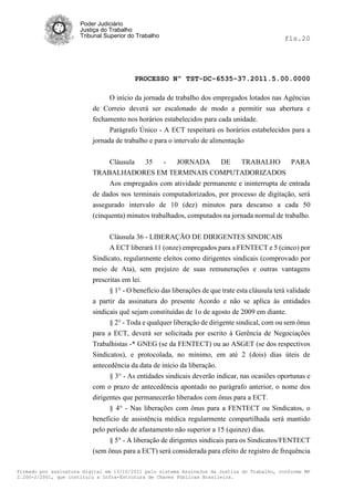 Poder Judiciário
                      Justiça do Trabalho
                      Tribunal Superior do Trabalho                                             fls.20




                                          PROCESSO Nº TST-DC-6535-37.2011.5.00.0000

                                O início da jornada de trabalho dos empregados lotados nas Agências
                          de Correio deverá ser escalonado de modo a permitir sua abertura e
                          fechamento nos horários estabelecidos para cada unidade.
                                Parágrafo Único - A ECT respeitará os horários estabelecidos para a
                          jornada de trabalho e para o intervalo de alimentação


                               Cláusula    35    -   JORNADA       DE     TRABALHO         PARA
                          TRABALHADORES EM TERMINAIS COMPUTADORIZADOS
                               Aos empregados com atividade permanente e ininterrupta de entrada
                          de dados nos terminais computadorizados, por processo de digitação, será
                          assegurado intervalo de 10 (dez) minutos para descanso a cada 50
                          (cinquenta) minutos trabalhados, computados na jornada normal de trabalho.


                                Cláusula 36 - LIBERAÇÃO DE DIRIGENTES SINDICAIS
                                A ECT liberará 11 (onze) empregados para a FENTECT e 5 (cinco) por
                          Sindicato, regularmente eleitos como dirigentes sindicais (comprovado por
                          meio de Ata), sem prejuízo de suas remunerações e outras vantagens
                          prescritas em lei.
                                § 1° - O benefício das liberações de que trate esta cláusula terá validade
                          a partir da assinatura do presente Acordo e não se aplica às entidades
                          sindicais quê sejam constituídas de 1o de agosto de 2009 em diante.
                                § 2° - Toda e qualquer liberação de dirigente sindical, com ou sem ônus
                          para a ECT, deverá ser solicitada por escrito à Gerência de Negociações
                          Trabalhistas -* GNEG (se da FENTECT) ou ao ASGET (se dos respectivos
                          Sindicatos), e protocolada, no mínimo, em até 2 (dois) dias úteis de
                          antecedência da data de início da liberação.
                                § 3° - As entidades sindicais deverão indicar, nas ocasiões oportunas e
                          com o prazo de antecedência apontado no parágrafo anterior, o nome dos
                          dirigentes que permanecerão liberados com ônus para a ECT.
                                § 4° - Nas liberações com ônus para a FENTECT ou Sindicatos, o
                          beneficio de assistência médica regularmente compartilhada será mantido
                          pelo período de afastamento não superior a 15 (quinze) dias.
                                § 5° - A liberação de dirigentes sindicais para os Sindicatos/FENTECT
                          (sem ônus para a ECT) será considerada para efeito de registro de frequência

Firmado por assinatura digital em 13/10/2011 pelo sistema AssineJus da Justiça do Trabalho, conforme MP
2.200-2/2001, que instituiu a Infra-Estrutura de Chaves Públicas Brasileira.
 