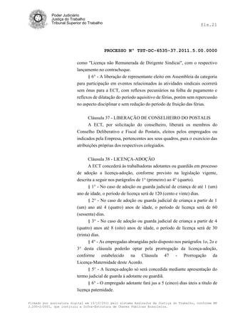 Poder Judiciário
            Justiça do Trabalho
            Tribunal Superior do Trabalho                                                     fls.21




                                            PROCESSO Nº TST-DC-6535-37.2011.5.00.0000

                          como "Licença não Remunerada de Dirigente Sindicai", com o respectivo
                          lançamento no contracheque.
                                § 6° - A liberação de representante eleito em Assembleia da categoria
                          para participação em eventos relacionados às atividades sindicais ocorrerá
                          sem ônus para a ECT, com reflexos pecuniários na folha de pagamento e
                          reflexos de dilatação do período aquisitivo de férias, porém sem repercussão
                          no aspecto disciplinar e sem redução do período de fruição das férias.


                                Cláusula 37 - LIBERAÇÃO DE CONSELHEIRO DO POSTALIS
                                A ECT, por solicitação do conselheiro, liberará os membros do
                          Conselho Deliberativo e Fiscal do Postatis, eleitos pelos empregados ou
                          indicados pela Empresa, pertencentes aos seus quadros, para o exercício das
                          atribuições próprias dos respectivos colegiados.


                                Cláusula 38 - LICENÇA-ADOÇÂO
                                A ECT concederá às trabalhadoras adotantes ou guardiãs em processo
                          de adoção a licença-adoção, conforme previsto na legislação vigente,
                          descrita a seguir nos parágrafos de 1° (primeiro) ao 4° (quarto).
                                 § 1° - No caso de adoção ou guarda judicial de criança de até 1 (um)
                          ano de idade, o período de licença será de 120 (cento e vinte) dias.
                                 § 2° - No caso de adoção ou guarda judicial de criança a partir de 1
                          (um) ano até 4 (quatro) anos de idade, o período de licença será de 60
                          (sessenta) dias.
                                 § 3° - No caso de adoção ou guarda judicial de criança a partir de 4
                          (quatro) anos até 8 (oito) anos de idade, o período de licença será de 30
                          (trinta) dias.
                               § 4° - As empregadas abrangidas pelo disposto nos parágrafos 1o, 2o e
                          3° desta cláusula poderão optar pela prorrogação da licença-adoção,
                          conforme estabelecido na Cláusula 47 - Prorrogação da
                          Licença-Maternidade deste Acordo.
                               § 5° - A licença-adoção só será concedida mediante apresentação do
                          termo judicial de guarda à adotante ou guardiã.
                                § 6° - O empregado adotante fará jus a 5 (cinco) dias úteis a título de
                          licença paternidade.

Firmado por assinatura digital em 13/10/2011 pelo sistema AssineJus da Justiça do Trabalho, conforme MP
2.200-2/2001, que instituiu a Infra-Estrutura de Chaves Públicas Brasileira.
 
