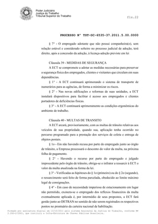 Poder Judiciário
                      Justiça do Trabalho
                      Tribunal Superior do Trabalho                                           fls.22




                                          PROCESSO Nº TST-DC-6535-37.2011.5.00.0000

                                 § 7° - O empregado adotante que não possui companheira(o), sem
                          relação estável e considerado solteiro no processo judicial de adoção, terá
                          direito, após a concessão da adoção, à licença-adoção previste em lei


                                Cláusula 39 - MEDIDAS DE SEGURANÇA
                                A ECT se compromete a adotar as medidas necessárias para preservar
                          a segurança física dos empregados, clientes e visitantes que circulam em suas
                          dependências.
                                § 1° - A ECT continuará aprimorando o sistema de transporte de
                          numerários para as agências, de forma a minimizar os riscos.
                                § 2° - Nas novas edificações e reformas de suas unidades, a ECT
                          instalará dispositivos para facilitar é acesso aos empregados e clientes
                          portadores de deficiências físicas.
                                § 3° - A ECT continuará aprimoramento as condições ergonômicas do
                          ambiente de trabalho.


                                Cláusula 40 - MULTAS DE TRANSITO
                                A ECT arcará, provisoriamente, com as multas de trânsito relativas aos
                          veículos de sua propriedade, quando sua, aplicação tenha ocorrido no
                          percurso programado para a prestação dos serviços de coleta e entrega de
                          objetos postais.
                                § 1o - Em não havendo recusa por parte do empregado junto ao órgão
                          de trânsito, a Empresa processará o desconto do valor da multa, na próxima
                          folha de pagamento.
                                § 2° - Havendo o recurso por parte do empregado e julgado
                          improcedente pelo órgão de trânsito, obriga-se o infrator a ressarcir à ECT o
                          valor da multa atualizada na forma da lei.
                                § 3° - Verificadas as hipóteses do § 1o (primeiro) ou do § 2o (segundo),
                          o ressarcimento será feito de forma parcelada, obedecido ao limite máximo
                          legal de consignações.
                                § 4° - Em caso de necessidade imperiosa de estacionamento em lugar
                          não permitido, exonera-se o empregado dos reflexos financeiros da multa
                          eventualmente aplicada é, por intermédio de seus propostos, a ECT fará
                          gestão junto ao DETRAN no sentido de não serem registrados os respectivos
                          pontos no prontuário da carteira nacional de habilitação.
Firmado por assinatura digital em 13/10/2011 pelo sistema AssineJus da Justiça do Trabalho, conforme MP
2.200-2/2001, que instituiu a Infra-Estrutura de Chaves Públicas Brasileira.
 