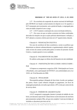 Poder Judiciário
            Justiça do Trabalho
            Tribunal Superior do Trabalho                                                     fls.23




                                            PROCESSO Nº TST-DC-6535-37.2011.5.00.0000

                                § 5° - Na ocorrência da suspensão da carteira nacional de habilitação
                          pelo DETRAN em função exclusivamente do disposto no § 4o (quarto), a
                          ECT remanejará, provisoriamente, sem a perda da função, o empregado para
                          outra atividade compatível com o cargo.
                                § 6° - A ECT manterá a realização dos cursos de direção defensiva,
                                § 7° - Nos casos em que as multas ocorrerem em linhas comboiadas,
                          derivadas de situações em que as ações policiais determinaram a infração, a
                          ECT adotará os mesmos critérios previstos nó § 4° (quarto) desta cláusula.


                                Cláusula 41 - NEGOCIAÇÃO COLETIVA
                                Em caso de ocorrência de fatos econômicos, sociais ou políticos que
                          determinem ou alterem substancialmente a regulamentação salarial vigente,
                          serão revistos de comum acordo pelas partes os termos do presente Acordo
                          Coletivo, visando ajustá-lo à nova realidade.


                                Cláusula 42 - PAGAMENTO DE SALÁRIO
                                Os salários serão pagos no último dia útil bancário do mês trabalhado


                                Cláusula 43 - PARTICIPAÇÃO NOS LUCROS E RESULTADOS -
                          PLR
                               A Empresa se compromete a negociar a PLR - Participação nos Lucros
                          e Resultados, com a participação da FENTECT, em conformidade com a Lei
                          10101, de 19 de Dezembro de 2000.


                                Cláusula 44 – PENALIDADE
                                Descumprida qualquer obrigação de fazer deste Acordo, por qualquer
                          das partes, ficará a parte infratora obrigada ao pagamento, em favor do
                          empregado prejudicado, de multa equivalente a 20% (vinte por cento) do dia
                          de serviço deste.


                                Cláusula 45 - PERÍODO DE AMAMENTAÇÃO
                                A ECT assegurará à empregada, durante á jornada de trabalho de oito
                          horas, um descanso especial de 2 (duas) horas ou dois descansos de uma hora
                          para amamentar o próprio filho, até que este complete 1 (um) ano de idade, já
                          incluídos os descansos previstos em lei.
Firmado por assinatura digital em 13/10/2011 pelo sistema AssineJus da Justiça do Trabalho, conforme MP
2.200-2/2001, que instituiu a Infra-Estrutura de Chaves Públicas Brasileira.
 