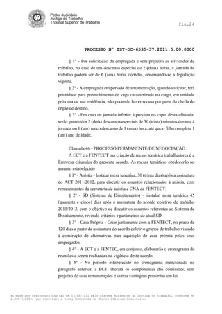 Poder Judiciário
                      Justiça do Trabalho
                      Tribunal Superior do Trabalho                                              fls.24




                                          PROCESSO Nº TST-DC-6535-37.2011.5.00.0000

                                § 1° - Por solicitação da empregada e sem prejuízo às atividades de
                          trabalho, no caso de um descanso especial de 2 (duas) horas, a jornada de
                          trabalho poderá ser de 6 (seis) horas corridas, observando-se a legislação
                          vigente.
                                § 2° - A empregada em período de amamentação, quando solicitar, terá
                          prioridade para preenchimento de vaga caracterizada no cargo, em unidade
                          próxima de sua residência, não podendo haver recusa por parte da chefia do
                          órgão de destino.
                                § 3° - Em caso de jornada inferior à prevista no caput desta cláusula,
                          serão garantidos 2 (dois) descansos especiais de 30 (trinta) minutos durante á
                          jornada ou 1 (um) único descanso de 1 (uma) hora, até que o filho complete 1
                          (um) ano de idade.


                              Cláusula 46 - PROCESSO PERMANENTE DE NEGOCIAÇÃO
                              A ECT e a FENTECT ma criação de mesas temática trabalhadores è a
                          Empresa cláusulas do presente acordo. As mesas temáticas obedecerão ao
                          assunto estabelecido
                                § 1° - Anistia - Instalar mesa temática, 30 (trinta dias) após a assinatura
                          do ACT 2011/2012, para discutir os assuntos relacionados à anistia, com
                          representantes da secretaria de anistia e CNA da FENTECT.
                                § 2° - SD (Sistema de Distritamento) – instalar mesa temática 45
                          (quarenta e cinco) dias após a assinatura do acordo coletivo de trabalho
                          2011/2012, com o objetivo de discutir os assuntos referentes ao Sistema de
                          Distritamento, revendo critérios e parâmetros do atual SD.
                                § 3° - Casa Própria - Criar juntamente com a FENTECT, no prazo de
                          120 dias a partir da assinatura do acordo coletivo grupos de trabalho visando
                          à construção de alternativas para aquisição de casa própria pelos seus
                          empregados.
                                § 4° - A ECT e a FENTEC, em conjunto, elaborarão o cronograma de
                          reuniões a serem realizadas na vigência deste acordo.
                                § 5° - No período estabelecido no cronograma mencionado no
                          parágrafo anterior, a ECT liberará os componentes das comissões, sem
                          prejuízo de suas remunerações e outras vantagens prescritas em lei.



Firmado por assinatura digital em 13/10/2011 pelo sistema AssineJus da Justiça do Trabalho, conforme MP
2.200-2/2001, que instituiu a Infra-Estrutura de Chaves Públicas Brasileira.
 