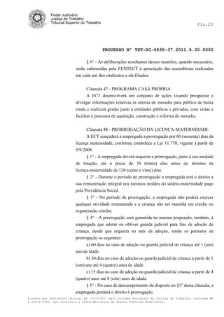 Poder Judiciário
            Justiça do Trabalho
            Tribunal Superior do Trabalho                                                     fls.25




                                            PROCESSO Nº TST-DC-6535-37.2011.5.00.0000

                                § 6° - As deliberações resultantes dessas reuniões, quando necessário,
                          serão submetidas pela FENTECT à apreciação das assembleias realizadas
                          em cada um dos sindicatos a ela filiados.


                                Cláusula 47 - PROGRAMA CASA PRÓPRIA
                                A ECT desenvolverá um conjunto de ações visando prospectar e
                          divulgar informações relativas às ofertas de moradia para público de baixa
                          renda e realizará gestão junto a entidades públicas e privadas, com vistas a
                          facilitar o processo de aquisição, construção e reforma de moradia.


                                Cláusula 48 - PRORROGAÇÃO DA LICENÇA-MATERNIDADE
                                A ECT concederá à empregada a prorrogação por 60 (sessenta) dias da
                          licença maternidade, conforme estabelece a Lei 11.770, vigente a partir de
                          9/9/2008.
                                § 1° - A empregada deverá requerer a prorrogação, junto à sua unidade
                          de lotação, até o prazo de 30 (trinta) dias antes do término da
                          licença-maternidade de 120 (cento e vinte) dias.
                                § 2° - Durante o período de prorrogação a empregada terá o direito a
                          sua remuneração integral nos mesmos moldes do salário-maternidade pago
                          pela Previdência Social.
                                § 3° - No período de prorrogação, a empregada não poderá exercer
                          qualquer atividade remunerada e a criança não ser mantida em creche ou
                          organização similar.
                                § 4° - A prorrogação será garantida na mesma proporção, também, à
                          empregada que adotar ou obtiver guarda judicial para fins de adoção de
                          criança, desde que requeira no mês da adoção, sendo os períodos de
                          prorrogação os seguintes:
                                a) 60 dias no caso de adoção ou guarda judicial de criança até 1 (um)
                          ano de idade.
                                b) 30 dias no caso de adoção ou guarda judicial de criança a partir de 1
                          (um) ano até 4 (quatro) anos de idade.
                                c) 15 dias no caso de adoção ou guarda judicial de criança a partir de 4
                          (quatro) anos até 8 (oito) anos de idade.
                                § 5° - No caso de descumprimento do disposto no §3° desta cláusula, a
                          empregada perderá o direito à prorrogação.
Firmado por assinatura digital em 13/10/2011 pelo sistema AssineJus da Justiça do Trabalho, conforme MP
2.200-2/2001, que instituiu a Infra-Estrutura de Chaves Públicas Brasileira.
 