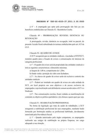 Poder Judiciário
                      Justiça do Trabalho
                      Tribunal Superior do Trabalho                                           fls.26




                                          PROCESSO Nº TST-DC-6535-37.2011.5.00.0000

                                § 6° - A empregada que optar pela prorrogação não fará jus aos
                          benefícios estabelecidos na Cláusula 52 - Reembolso Creche.


                             Cláusula 49 - PRORROGAÇÃO. REVISÃO, DENÚNCIA OU
                          REVOGAÇÃO
                             A prorrogação, revisão, denúncia ou revogação, total ou parcial, do
                          presente Acordo ficará subordinado às normas estabelecidas pelo art. 615 da
                          CLT.


                                Cláusula 50 - QUADRO DE AVISOS
                                A ECT assegurará que as entidades sindicais, vinculadas à FENTECT,
                          instalem quadro para a fixação de avisos e comunicações de interesse da
                          categoria profissional.
                                § 1° - O quadro de avisos será de propriedade das entidades sindicais e
                          terá as seguintes características e dimensões máximas.
                                a) largura de 1,00 m, comprimento de 1,20m.
                                b) fundo verde e proteção de vidro com fechadura.
                                § 2° - As chaves do quadro de avisos serão de exclusivo controle das
                          entidades sindicais
                                § 3° - Poderá ser instalado um quadro de avisos em cada unidade da
                          ECT, em local propicio aos seus objetivos e de acesso exclusivo de
                          empregados, cuja localização será definida de comum acordo entre a ECT e o
                          Sindicato.
                                § 4° - Nas comunicações escritas, ficam vedadas as manifestações de
                          conteúdo ou objetivos político-partidários e de ofensas a quem quer que seja.


                                Cláusula 51 - REABILITAÇÃO PROFISSIONAL
                                Na forma da legislação que trata da saúde do trabalhador, a ECT
                          assegurará a reabilitação profissional de seus empregados, mediante laudo
                          fornecido por Instituição médica ou profissional habilitado, devidamente
                          autorizada pela Previdência Social.
                                § 1° - Quando autorizados pelo órgão competente, os empregados
                          realizarão seu estágio de reabilitação na própria Empresa, em cargo
                          adequado a sua situação.

Firmado por assinatura digital em 13/10/2011 pelo sistema AssineJus da Justiça do Trabalho, conforme MP
2.200-2/2001, que instituiu a Infra-Estrutura de Chaves Públicas Brasileira.
 
