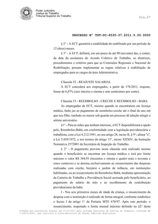 Poder Judiciário
            Justiça do Trabalho
            Tribunal Superior do Trabalho                                                        fls.27




                                            PROCESSO Nº TST-DC-6535-37.2011.5.00.0000

                                § 2° - A ECT garantirá a estabilidade do reabilitado por um período de
                          12 (doze) meses.
                                § 3° - A ECT, definirá, em um prazo de até 90 (noventa) das, a conter,
                          da data da assinatura do Acordo Coletivo de Trabalho, as diretrizes,
                          procedimentos e critérios para que as Comissões Regionais e Nacional de
                          Reabilitação, possam implementar as regras relativas á reabilitação de
                          empregados para os cargos da área Administrativa.


                                Cláusula 52 - REAJUSTE SALARIAL
                                A ECT concederá aos empregados, a partir de 178/2011, reajuste,
                          linear de 6,87% (seis inteiros e oitenta e sete centésimos por cento).


                                Cláusula 53 - REEMBOLSO - CRECHE E REEMBOLSO - BABA
                                As empregadas da ECT, mesmo quando se encontrarem em licença
                          médica, farão jus ao pagamento de reembolso-creche até o final do ano em
                          que seu filho, tutelado ou menor sob guarda em processo dê adoção atingir o
                          sétimo aniversário.
                                §1° - Para as mães que tenham interesse, a ECT disponibilizará a opção
                          pelo, Reembolso-Babá, em conformidade com a legislação previdenciária e
                          trabalhista, com a Lei 8.212/1991, no seu artigo 28, inciso II, § 9°; alínea "s",
                          a Lei 5.859/1972, e nos termos do artigo 13°, inciso XXXIV, da Instrução
                          Normativa 2572001 da Secretária de Inspeção do Trabalho.
                                § 2° - O pagamento previsto nesta cláusula será realizado mesmo
                          quando o beneficiário se encontrar em licença médica e terá por limite
                          máximo o valor R$ 384,95 (trezentos e oitenta e quatro reais e noventa e
                          cinco centavos) e se destina exclusivamente ao ressarcimento das despesas
                          realizadas com creche, berçário e jardim de infância, em instituições
                          habilitadas, ou ao ressarcimento do Reembolso Babá, mediante apresentação
                          da Carteira de Trabalho e Previdência Social assinada pelo beneficiário, ao
                          pagamento do salário do mês e ao recolhimento da contribuição
                          providenciaria da babá.
                                I - Nos seis primeiros meses de idade da criança, o ressarcimento da
                          despesa com a instituição é realizado de forma integral, conforme estabelece
                          o Inciso I do artigo 1° da Portaria MTE 670/97. Após este período, o
                          ressarcimento, respeitado o limite mensal máximo definido no §2° desta
Firmado por assinatura digital em 13/10/2011 pelo sistema AssineJus da Justiça do Trabalho, conforme MP
2.200-2/2001, que instituiu a Infra-Estrutura de Chaves Públicas Brasileira.
 