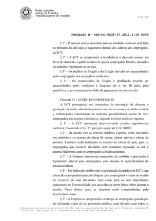 Poder Judiciário
            Justiça do Trabalho
            Tribunal Superior do Trabalho                                                     fls.29




                                            PROCESSO Nº TST-DC-6535-37.2011.5.00.0000

                                § 1° - O repasse desses descontos para as entidades sindicais será feito
                          no primeiro dia útil após o pagamento mensal dos salários dos empregados
                          da ECT.
                                § 2° - A ECT se compromete a restabelecer o desconto mensal em
                          favor do sindicato, a partir da data em que os empregados filiados, afastados
                          do trabalho, retornarem ao serviço.
                                § 3° - Os pedidos de filiação e desfiliação deverão ser encaminhados
                          pelos empregados aos respectivos sindicatos
                                § 4° - Os comunicados de filiação e desfiliação deverão ser
                          encaminhados pelos sindicatos à Empresa até o, dia 10 (dez), para
                          possibilitar o processamento na folha de pagamento no mesmo mês.


                               Cláusula 57 - SAÚDE DO EMPREGADO
                               A ECT prosseguirá nas campanhas de prevenção de doenças e
                          promoção da saúde, abordando prioritariamente os temas vinculados à saúde
                          e enfermidades relacionadas ao trabalho, possibilitando acesso de seus
                          empregados aos exames necessários, segundo critérios médicos vigentes.
                                § 1° - A ECT continuará desenvolvendo estudos ergonômicos,
                          conforme recomenda a NR 17, para prevenção de LER/DORT.
                                § 2° - De acordo com os critérios médicos vigentes, serão realizados
                          nos periódicos os exames de câncer de mama, câncer uterino e câncer de
                          próstata. Também serão realizados os exames de câncer de pele, para os
                          empregados que exercem atividades com constante exposição ao sol, e
                          anemia falciforme, para os empregados afrodescendentes.
                                § 3° - A Empresa promoverá campanhas de combate e prevenção à
                          hipertensão arterial para empregados, com atenção às especificidades do
                          afrodescendente.
                                § 4° - Por indicação profissional e autorização de médico da ECT, será
                          oferecido acompanhamento psicológico para empregados vitimas de assalto
                          no exercício de suas atividades, bem como para os seus dependentes
                          cadastrados no CorreiosSaúde, nos casos destes serem feitos reféns durante o
                          assalto. Neste último caso, as despesas serão compartilhadas pelo
                          beneficiário titular.
                                § 5° - A Empresa se compromete a entregar ao empregado, quando por
                          ele solicitado, cópia do seu prontuário médico, onde deverão estar todos os
Firmado por assinatura digital em 13/10/2011 pelo sistema AssineJus da Justiça do Trabalho, conforme MP
2.200-2/2001, que instituiu a Infra-Estrutura de Chaves Públicas Brasileira.
 