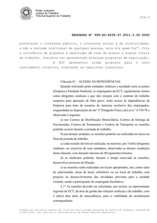 Poder Judiciário
            Justiça do Trabalho
            Tribunal Superior do Trabalho                                                        fls.3




                                            PROCESSO Nº TST-DC-6535-37.2011.5.00.0000

prevalecer o interesse público, o interesse social e da coletividade,
e não a vontade individual de qualquer pessoa, seja ela quem for”. Cita
a ocorrência de piquetes e obstrução de vias de acesso a alguns locais
de trabalho. Sustenta ter apresentado diversas propostas de negociação.
                   A ECT apresentou ainda proposta para o novo
instrumento coletivo, elencando as seguintes cláusulas:



                                Cláusula 01 – ACESSO ÀS DEPENDÊNCIAS
                                Quando solicitado pelas entidades sindicais e acordado entre as partes
                          (Empresa e Entidade Sindical), os empregados da ECT, regularmente eleitos
                          como dirigentes sindicais e que não estejam com o contrato de trabalho
                          suspenso para apuração de falta grave, terão acesso às dependências da
                          Empresa para trato de assuntos de interesse exclusivo dos empregados,
                          resguardadas as disposições do art° 5º Parágrafo Único, da Lei n.° 6 538/78 e
                          observado o seguinte:
                                 a) nos Centros de Distribuição Domiciliária, Centros de Entrega de
                          Encomendas, Centros de Tratamento e Centros de Transporte as reuniões
                          poderão ocorrer durante a jornada de trabalho.
                                 b) nas demais unidades, as reuniões poderão ser realizadas no inicio ou
                          final da jornada de trabalho.
                                 c) cada reunião deverá ser realizada, no máximo, por 3 (três) dirigentes
                          sindicais, no exercício de seus mandatos, observadas as demais condições
                          desta cláusula, com duração máxima de 40 (quarenta) minutos.
                                 d) os sindicatos poderão, durante o tempo reservado às reuniões,
                          desenvolver processo de filiação.
                                e) as reuniões serão realizadas em locais apropriados, tais, como salas
                          de aula/reunião, áreas de lazer, refeitórios ou no local de trabalho, sem
                          prejuízo ao desenvolvimento das atividades previstas para a unidade
                          visitada, sendo a participação do empregado facultativa.
                                § 1º As reuniões deverão ser solicitadas, por escrito, ao representante
                          regional da ECT, da área de gestão das relações sindicais e do trabalho, com
                          2 (dois) dias úteis de antecedência, para a viabilidade do atendimento
                          correspondente.

Firmado por assinatura digital em 13/10/2011 pelo sistema AssineJus da Justiça do Trabalho, conforme MP
2.200-2/2001, que instituiu a Infra-Estrutura de Chaves Públicas Brasileira.
 