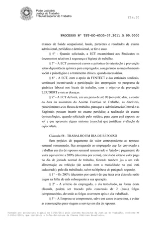 Poder Judiciário
                      Justiça do Trabalho
                      Tribunal Superior do Trabalho                                           fls.30




                                          PROCESSO Nº TST-DC-6535-37.2011.5.00.0000

                          exames de Saúde ocupacional, laudo, pareceres e resultados de exame
                          admissional, periódico e demissional, se for o caso.
                                § 6° - Quando solicitado, a ECT encaminhará aos Sindicatos os
                          documentos relativos à segurança e higiene do trabalho.
                                § 7° - A ECT promoverá cursos e palestras de orientação e prevenção
                          sobre dependência química para empregados, assegurando acompanhamento
                          social e psicológico e o tratamento clínico, quando necessários.
                                § 8° - A ECT, com o apoio da FENTECT e das entidades sindicais,
                          continuará incentivando a participação dos empregados no programa de
                          ginástica laborai nos locais de trabalho, com o objetivo da prevenção
                          LER/DORT e outras doenças.
                               § 9° - A ECT definirá, em um prazo de até 90 (noventa) dias, a contar
                          da data da assinatura do Acordo Coletivo de Trabalho, as diretrizes,
                          procedimentos e os fluxos de trabalho, para que a Administração Central e as
                          Regionais possam inserir no exame periódico a realização de exame
                          dermatológico, quando solicitado pelo médico, para quem está exposto ao
                          sol e que apresente algum sintoma (mancha) que justifique avaliação de
                          especialista.


                                Cláusula 58 - TRABALHO EM DIA DE REPOUSO
                                Sem prejuízo do pagamento do valor correspondente ao repouso
                          semanal remunerado, fica assegurado ao empregado que for convocado a
                          trabalhar em dia de repouso semanal remunerado e feriado o pagamento do
                          valor equivalente a 200% (duzentos por cento), calculado sobre o valor pago
                          no dia de jornada normal de trabalho, fazendo também jus a um vale
                          alimentação ou refeição (de acordo com a modalidade na qual está
                          cadastrado), pelo dia trabalhado, salvo na hipótese do parágrafo segundo.
                                § 1° - Os 200% (duzentos por cento) de que trata esta cláusula serão
                          pagos na folha do mês subsequente a sua apuração.
                                § 2° - A critério do empregado, o dia trabalhado, na forma desta
                          cláusula, poderá ser trocado pela concessão de 2 (duas) folgas
                          compensatórias, devendo as folgas ocorrerem após o dia trabalhado.
                                § 3° - A Empresa se compromete, salvo em casos excepciona, a evitar
                          as convocações para viagens a serviço em dia de repouso.

Firmado por assinatura digital em 13/10/2011 pelo sistema AssineJus da Justiça do Trabalho, conforme MP
2.200-2/2001, que instituiu a Infra-Estrutura de Chaves Públicas Brasileira.
 