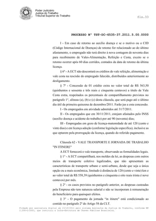 Poder Judiciário
            Justiça do Trabalho
            Tribunal Superior do Trabalho                                                      fls.33




                                            PROCESSO Nº TST-DC-6535-37.2011.5.00.0000

                                I - Em caso de retorno ao auxílio doença e se o motivo ou o CID
                          (Código Internacional de Doenças) de retomo for relacionado ao do último
                          afastamento, o empregado não terá direito à nova contagem de noventa dias
                          para recebimento de Vales-Alimentação, Refeição e Cesta, exceto se o
                          retomo ocorrer após 60 dias corridos, contados da data de retomo da última
                          licença.
                                § 6º - A ECT não descontará os créditos do vale refeição, alimentação e
                          vale cesta na rescisão do empregado falecido, distribuídos anteriormente ao
                          desligamento.
                                § 7º - Concessão de 01 crédito extra no valor total de R$ 563,50
                          (quinhentos e sessenta e três reais e cinquenta centavos) a titulo de Vale
                          Cesta extra, respeitados os percentuais de compartilhamento previstos no
                          parágrafo 1°, alíneas (a), (b) e (c) desta cláusula, que será pago até o último
                          dia útil da primeira quinzena de dezembro/2011. Farão jus a esta concessão.
                                I - Os empregados em atividade admitidos até 31/7/2011.
                                II - Os empregados que em 30/11/2011, estejam afastados pelo INSS
                          (auxílio doença e acidente do trabalho) por até 90 (noventa) dias;
                                III - Empregadas em gozo de licença-matemidade de até 120 (cento e
                          vinte dias) e em licença adoção (conforme legislação especifica), inclusive as
                          que optarem pela prorrogação da licença, quando do referido pagamento.

                                Cláusula 62 - VALE TRANSPORTE E JORNADA DE TRABALHO
                          "IN ITINERE"
                                A ECT fornecerá o vale transporte, observando as formalidades legais.
                                § 1° - A ECT compartilhará, nos moldes da lei, as despesas com outros
                          meios de transporte coletivo legalizados, que não apresentam as
                          características de transporte urbano e semi-urbano, desde que seja a única
                          opção ou a mais econômica, limitado à distância de 120 (cento e vinte) km e
                          ao valor total de R$ 558,39 (quinhentos e cinquenta e oito reais trinta é nove
                          centavos) por mês.
                                § 2º - os casos previstos no parágrafo anterior, as despesas custeadas
                          pela Empresa não tem natureza salarial e não se incorporam à remuneração
                          do beneficiário para quaisquer efeitos.
                                § 3° - O pagamento da jornada ―in itinere" está condicionado ao
                          contido no parágrafo 2º do Artigo 58 da CLT.
Firmado por assinatura digital em 13/10/2011 pelo sistema AssineJus da Justiça do Trabalho, conforme MP
2.200-2/2001, que instituiu a Infra-Estrutura de Chaves Públicas Brasileira.
 