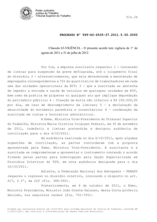 Poder Judiciário
                      Justiça do Trabalho
                      Tribunal Superior do Trabalho                                           fls.34




                                          PROCESSO Nº TST-DC-6535-37.2011.5.00.0000



                                Cláusula 63-VIGÊNCIA - O presente acordo tem vigência de 1° de
                          agosto de 2011 a 31 de julho de 2012



                          Por fim, a empresa suscitante requereu: 1 - concessão
de liminar para suspensão da greve deflagrada, até o julgamento final
do dissídio; 2 - alternativamente, que seja determinada a manutenção de
empregados correspondentes a 70% do quantitativo de trabalhadores em cada
uma das unidades operacionais da ECT; 3 - que a suscitada se abstenha
de impedir a entrada e saída de veículos em quaisquer unidades da ECT,
bem como da prática de piquetes ou qualquer ato que implique depredação
do patrimônio público; 4 – fixação de multa não inferior a R$ 100.000,00
por dia, em caso de descumprimento da liminar; 5 – a declaração da
abusividade do movimento paredista e consectários; 6 – condenação da
suscitada em custas e honorários advocatícios.
                  A Exma. Ministra Vice-Presidente do Tribunal Superior
do Trabalho, Ministra Maria Cristina Irigoyen Peduzzi, em 30 de setembro
de 2011, indeferiu a liminar pretendida e designou audiência de
conciliação para o dia 4/10/2011.
                  Na audiência realizada no dia 4/10/2011, após algumas
sugestões de conciliação, as partes concordaram com a proposta
apresentada pela Exma. Ministra Vice-Presidente. A suscitante e a
suscitada se comprometeram a apresentar o instrumento contendo o acordo
firmado pelas partes para homologação pela Seção Especializada em
Dissídios Coletivos do TST, em nova audiência designada para o dia
10/10/2011.
                  Adiante, a Federação Nacional dos Advogados – FENADV
requereu o ingresso no dissídio coletivo, invocando o disposto no art.
617, § 2º, da CLT (fls. 388-392).
                  Posteriormente, em 6 de outubro de 2011, o Exmo.
Ministro Presidente, Ministro João Oreste Dalazen, desta Corte proferiu
decisão, nos seguintes termos (fls. 701-705):



Firmado por assinatura digital em 13/10/2011 pelo sistema AssineJus da Justiça do Trabalho, conforme MP
2.200-2/2001, que instituiu a Infra-Estrutura de Chaves Públicas Brasileira.
 