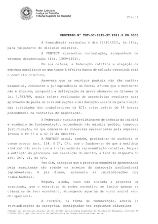 Poder Judiciário
                      Justiça do Trabalho
                      Tribunal Superior do Trabalho                                           fls.36




                                          PROCESSO Nº TST-DC-6535-37.2011.5.00.0000

                          A Presidência assinalou o dia 11/10/2011, às 16hs,
para julgamento do dissídio coletivo.
                          A FENTECT apresentou contestação, acompanhada de
extensa documentação (fls. 1369-1503).
                          Em sua defesa, a Federação ratifica a alegação da
empresa suscitante no que tange à efetiva busca de solução negociada para
o conflito coletivo.
                          Assevera que os serviços postais não têm caráter
essencial, consoante a jurisprudência da Corte. Afirma que o movimento
não é abusivo, porquanto a deflagração da greve observou os ditames da
Lei 7.783/89, quais sejam: realização de assembleias regulares para
aprovação da pauta de reivindicações e deliberação acerca da paralisação
das atividades dos trabalhadores da ECT; aviso prévio de 48 horas;
precedência da tentativa de negociação.

                  A Federação suscita preliminares de inépcia da inicial
e ausência de fundamentação, entendendo não existir pedido, tampouco
justificação, no que concerne às cláusulas apresentadas pela empresa.
Invoca o PN 37 e a OJ 32 da SDC/TST.
                  A FENTECT argui, também, preliminar de ausência de
comum acordo (art. 114, § 2º, CF), sob o fundamento de que a entidade
sindical não anuiu com a instauração da representação coletiva. Requer
a extinção do processo, sem resolução do mérito, a teor do disposto no
art. 267, VI, do CPC.
                  Por fim, assegura que a proposta econômica apresentada
pela suscitante não atende os anseios da categoria profissional
representada. A par disso, apresenta as reivindicações dos
trabalhadores.
                  Requer, ainda, caso não acatada a proposta da
suscitada, que o exercício do poder normativo se limite apenas as
cláusulas de teor econômico, abrangendo aquelas de cunho social e/ou
obrigacional.
                  A FENTECT, na forma de reconvenção, aduziu as
reivindicações da categoria, consignadas nas seguintes cláusulas:
Firmado por assinatura digital em 13/10/2011 pelo sistema AssineJus da Justiça do Trabalho, conforme MP
2.200-2/2001, que instituiu a Infra-Estrutura de Chaves Públicas Brasileira.
 