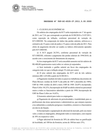 Poder Judiciário
            Justiça do Trabalho
            Tribunal Superior do Trabalho                                                     fls.37




                                            PROCESSO Nº TST-DC-6535-37.2011.5.00.0000



                               1 - CLÁUSULAS ECONÔMICAS
                               Os salários dos empregados da ECT serão reajustados em 1° de agosto
                          de 2011, em 7,16, que corresponde ao período de 01/08/2010 a 31/07/2011,
                          como reposição da inflação, conforme percentual de variação do
                          ICV-DIEESE. Na composição do índice das perdas salariais, utilizou-se a
                          estimativa de 1% para o mês de junho e 1% para o mês de julho de 2011. Para
                          efeito de pagamento deverão ser usados os índices efetivamente apurados
                          pelo ICV-DIEESE.
                                a) A ECT pagará 24,76%, conforme percentual de variação do
                          ICV-DIEESE, referente a pagamento das perdas salariais de 1994/2010, de
                          acordo com o crescimento do faturamento da empresa.
                                b) Aos empregados da ECT será concedido aumento real de salários de
                          R$ 400,00 (quatrocentos reais) sobre os valores já reajustados;
                                c) Será instituído o gatilho salarial em favor dos empregados da
                          categoria toda vez que a inflação atingir 3% (três por cento)
                               d) O piso salarial dos empregados da ECT será de três salários
                          mínimos (R$ 1.635,00) a partir de 01/08/2011;
                               e) Pagamento imediato de todos os passivos trabalhistas decorrentes do
                          Plano Bresser; resíduo de 26,06 % (de julho de 1987 a dezembro de 1989);
                          URP de 1988: resíduo de abril e maio; URP de 1989: 26,05% incorporado;
                          Plano Collor: 84,32%; Incorporação da IGQP na tabela salarial no percentual
                          maior a todos os funcionários admitidos a partir de 1999; Incorporação da
                          URP do Plano Collor em 14,42%;
                               f) Isonomia salarial para todos os empregados.
                               g) Pagamento de adicionais de periculosidade e insalubridade para os
                          profissionais das áreas operacionais e administrativas, que estejam expostos
                          e/ou submetidos a condições perigosas e insalubres, extensivo a funcionários
                          em desvio de função;
                                h) Incorporação e equiparação do adicional de mercado, pelo seu maior
                          valor, a todos os empregados, abrangendo todos os municípios, com reajuste
                          de 30% no respectivo valor;
                                i) Pagar adicional de fronteira de 30% do salário base ou gratificação
                          de localidade, até 100 km da fronteira, acima de 100 km mais 15%;

Firmado por assinatura digital em 13/10/2011 pelo sistema AssineJus da Justiça do Trabalho, conforme MP
2.200-2/2001, que instituiu a Infra-Estrutura de Chaves Públicas Brasileira.
 