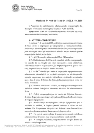 Poder Judiciário
                      Justiça do Trabalho
                      Tribunal Superior do Trabalho                                            fls.38




                                          PROCESSO Nº TST-DC-6535-37.2011.5.00.0000

                                j) Pagamento dos realinhamentos salariais gerados pelas correções das
                          distorções ocorridas na implantação e licação do PCCS de 1995;
                                1) Que todos os OTT's e Atendentes recebam o Adicional de Risco,
                          bem como os trabalhadores(as) reabilitados;


                                2 - ANTECIPAÇÃO DE FÉRIAS
                                A partir de 1° de agosto de 2011, será feito o pagamento da antecipação
                          de férias a todos os empregados que a requererem. O valor corresponderá à
                          remuneração do empregado e será reembolsada em oito parcelas iguais sem
                          juros e correção, sendo que o desconto da primeira parcela ocorrerá após 90
                          (noventa) dias da fruição das férias.
                                § 1º - A ECT cumprirá a Convenção 132 da OIT em vigor.
                                § 2º- O adiantamento de férias será concedido a todos os empregados
                          por ocasião de sua fruição, em valor equivalente a uma salário-base,
                          acrescido de anuênios ou quinquênios, do IGQP incorporado e, quando for o
                          caso, da gratificação de função e demais adicionais.
                                 § 3° - A ECT mantém para todos os empregados o pagamento desse
                          adiantamento, reembolsável, por opção do empregado, em até oito parcelas
                          mensais, sucessivas e sem reajuste, iniciando-se a restituição noventa dias
                          após a data de início de fruição das férias, independentemente da opção por
                          abono pecuniário.
                                 § 4° - Para os efeitos desta cláusula, os empregados reintegrados ou
                          readmitas também farão jus ao reembolso parcelado do adiantamento de
                          férias.
                                 § 5° - Poderá o empregado optar, por escrito, até 30 (trinta) dias antes
                          do início do período previsto para a fruição das férias, pela não antecipação
                          do respectivo pagamento.
                                § 6° - Por solicitação do empregado e sem que haja prejuízos para as
                          atividades da unidade, a Empresa poderá conceder as férias em dois
                          períodos. Um dos períodos não poderá ser inferior a dez dias corridos e
                          ambos deverão ocorrer dentro do mesmo período concessivo.
                                § 7° - No caso de a concessão de férias ocorrerem em dois períodos, o
                          adiantamento de férias será pago proporcionalmente a cada período.
                                § 8° - A vantagem prevista no parágrafo anterior não gera direitos em
                          relação a situações pretéritas.
Firmado por assinatura digital em 13/10/2011 pelo sistema AssineJus da Justiça do Trabalho, conforme MP
2.200-2/2001, que instituiu a Infra-Estrutura de Chaves Públicas Brasileira.
 