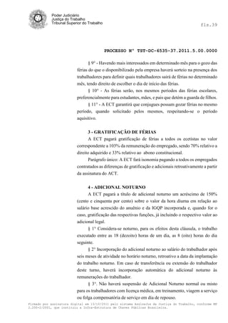 Poder Judiciário
            Justiça do Trabalho
            Tribunal Superior do Trabalho                                                      fls.39




                                            PROCESSO Nº TST-DC-6535-37.2011.5.00.0000

                                 § 9° - Havendo mais interessados em determinado mês para o gozo das
                          férias do que o disponibilizado pela empresa haverá sorteio na presença dos
                          trabalhadores para definir quais trabalhadores sairá de férias no determinado
                          mês, tendo direito de escolher o dia de início das férias.
                                 § 10° - As férias serão, nos mesmos períodos das férias escolares,
                          preferencialmente para estudantes, mães, e pais que detém a guarda de filhos.
                                § 11° - A ECT garantirá que conjugues possam gozar férias no mesmo
                          período, quando solicitado pelos mesmos, respeitando-se o período
                          aquisitivo.


                                 3 - GRATIFICAÇÃO DE FÉRIAS
                                 A ECT pagará gratificação de férias a todos os ecetistas no valor
                          correspondente a 103% da remuneração do empregado, sendo 70% relativo a
                          direito adquirido e 33% relativo ao abono constitucional.
                                 Parágrafo único: A ECT fará isonomia pagando a todos os empregados
                          contratados as diferenças de gratificação e adicionais retroativamente a partir
                          da assinatura do ACT.


                                4 - ADICIONAL NOTURNO
                                A ECT pagará a título de adicional noturno um acréscimo de 150%
                          (cento e cinquenta por cento) sobre o valor da hora diurna em relação ao
                          salário base acrescido do anuênio e da IGQP incorporada e, quando for o
                          caso, gratificação das respectivas funções, já incluindo o respectivo valor ao
                          adicional legal.
                                § 1° Considera-se noturno, para os efeitos desta cláusula, o trabalho
                          executado entre as 18 (dezoito) horas de um dia, as 8 (oito) horas do dia
                          seguinte.
                                § 2° Incorporação do adicional noturno ao salário do trabalhador após
                          seis meses de atividade no horário noturno, retroativo a data da implantação
                          do trabalho noturno. Em caso de transferência ou extensão do trabalhador
                          deste turno, haverá incorporação automática do adicional noturno às
                          remunerações do trabalhador.
                                § 3°. Não haverá suspensão de Adicional Noturno normal ou misto
                          para os trabalhadores com licença médica, em treinamento, viagem a serviço
                          ou folga compensatória de serviço em dia de repouso.
Firmado por assinatura digital em 13/10/2011 pelo sistema AssineJus da Justiça do Trabalho, conforme MP
2.200-2/2001, que instituiu a Infra-Estrutura de Chaves Públicas Brasileira.
 