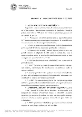 Poder Judiciário
                      Justiça do Trabalho
                      Tribunal Superior do Trabalho                                            fls.40




                                          PROCESSO Nº TST-DC-6535-37.2011.5.00.0000



                               5 - AJUDA DE CUSTO NA TRANSFERÊNCIA
                               Pagamento, em caso de transferência, de uma ajuda de custo no valor
                          de 50% (cinquenta por cento) da remuneração do trabalhador, quando a
                          pedido, e no valor de 100% (cem por cento) da remuneração, quando por
                          necessidade de serviço.
                                § 1° - As despesas com a transferência serão de responsabilidade da
                          ECT, cabendo a esta repassar uma ajuda de custo no valor de um salário base
                          mais anuênios aos trabalhadores por ela transferidos.
                                § 2° - Todos os empregados transferidos terão direito à ajuda de custo a
                          partir do período de trânsito, inclusive as gratificações e adicionais.
                                 § 3° - Nas transferências, a ECT abonará 30 (trinta) dias e garantirá um
                          período mínimo de adaptação de 180 (cento e oitenta) dias. Caso o
                          empregado não se adapte ao novo local de trabalho, que ele retome ao setor
                          de origem sem que sofra nenhuma punição.
                                 § 4°. Não haverá transferência de trabalhador(a) sem a concordância
                          prévia do mesmo.
                                 § 5°. A ECT fará todas as transferências a pedido de todos os ecetistas,
                          sem critérios, especialmente dos trabalhadores com restrições, laudos e
                          atestados médicos.
                                 § 6°. Os empregados lesionados que forem transferidos pela ECT farão
                          jus a um adicional especial no valor de 12 (doze) salários nominais e terão
                          estabilidade na Empresa por tempo indeterminado.
                                 § 7°. A ECT fará todas as transferências dos ecetistas sem critérios
                          restritivos, garantindo também a transferência entre turnos para funcionários
                          que solicitarem e mudança imediata em caso de assaltos.
                                6 - ANTECIPAÇÃO DE 50% DA GRATIFICAÇÃO NATALINA
                                A ECT pagará, de acordo com a solicitação do empregado, 50%
                          (cinquenta por cento) do 13° salário em março e os outros 50% (cinquenta
                          por cento) em novembro, levando-se em conta o reflexo das horas extras,
                          adicional noturno e demais parcelas remuneratórias para todos os
                          trabalhadores.
                                § 1°. A ECT garantirá aos trabalhadores que fizerem a opção o direito à
                          antecipação nas férias em qualquer que seja o período.

Firmado por assinatura digital em 13/10/2011 pelo sistema AssineJus da Justiça do Trabalho, conforme MP
2.200-2/2001, que instituiu a Infra-Estrutura de Chaves Públicas Brasileira.
 