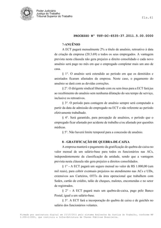 Poder Judiciário
            Justiça do Trabalho
            Tribunal Superior do Trabalho                                                     fls.41




                                            PROCESSO Nº TST-DC-6535-37.2011.5.00.0000

                                7-ANUÊNIO
                                A ECT pagará mensalmente 2% a título de anuênio, retroativo à data
                          de criação da empresa (20.3.69) a todos os seus empregados. A vantagem
                          prevista nesta cláusula não gera prejuízo a direito consolidado e cada novo
                          anuênio será pago no mês em que o empregado completar mais um ano de
                          casa.
                                § 1°. O anuênio será estendido ao período em que os demitidos e
                          anistiados ficaram afastados da empresa. Neste caso, o pagamento do
                          anuênio se dará com as devidas correções.
                                § 2°. O dirigente sindical liberado com ou sem ônus para a ECT fará jus
                          ao recebimento do anuênio sem nenhuma dilatação do seu tempo de serviço,
                          inclusive os retroativos.
                                 § 3°. O período para contagem de anuênio sempre será computado a
                          partir da data de admissão do empregado na ECT e não referente ao período
                          efetivamente trabalhado.
                                 § 4°. Será garantido, para percepção de anuênios, o período que o
                          empregado ficar afastado por acidente de trabalho e/ou afastado por questões
                          médicas.
                               § 5°. Não haverá limite temporal para a concessão de anuênio.

                                8 - GRATIFICAÇÃO DE QUEBRA-DE-CAIXA
                                A empresa manterá o pagamento da gratificação de quebra-de-caixa no
                          valor mensal de um salário-base para todos os funcionários nas ACs,
                          independentemente da classificação da unidade, sendo que a vantagem
                          prevista nesta cláusula não gera prejuízo a direitos consolidados.
                                § 1° - A ECT pagará um seguro mensal no valor de R$ 1.000,00 (um
                          mil reais), para cobrir eventuais prejuízos no atendimento nas ACs e UDs,
                          extensivos aos Carteiros, OTTs da área operacional que trabalhem com
                          Sedex, cartão de crédito, talão de cheques, malotes, encomendas e no setor
                          de registrados.
                                § 2° - A ECT pagará mais um quebra-de-caixa, pago pelo Banco
                          Postal, igual a um salárío-base.
                                § 3°. A ECT fará a incorporação do quebra de caixa e de guichês no
                          salário dos funcionários volantes.

Firmado por assinatura digital em 13/10/2011 pelo sistema AssineJus da Justiça do Trabalho, conforme MP
2.200-2/2001, que instituiu a Infra-Estrutura de Chaves Públicas Brasileira.
 