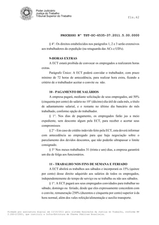 Poder Judiciário
                      Justiça do Trabalho
                      Tribunal Superior do Trabalho                                            fls.42




                                          PROCESSO Nº TST-DC-6535-37.2011.5.00.0000

                                § 4°. Os direitos estabelecidos nos parágrafos 1, 2 e 3 serão extensivos
                          aos trabalhadores da expedição (na retaguarda das ACs e UD's).


                                9-HORAS EXTRAS
                                A ECT estará proibida de convocar os empregados a realizarem horas
                          extras.
                                 Parágrafo Único: A ECT poderá convidar o trabalhador, com prazo
                          mínimo de 72 horas de antecedência, para realizar hora extra, ficando a
                          critério de o trabalhador aceitar o convite ou não.


                                10 - PAGAMENTO DE SALÁRIOS
                                A empresa pagará, mediante solicitação de seus empregados, até 50%
                          (cinquenta por cento) do salário no 10° (décimo) dia útil de cada mês, a título
                          de adiantamento salarial, e o restante no último dia bancário do mês
                          trabalhado, conforme opção do trabalhador.
                                § 1°. Nos dias de pagamento, os empregados farão jus a meio
                          expediente, sem desconto algum pela ECT, para receber e acertar seus
                          compromissos
                                § 2° - Em caso de crédito indevido feito pela ECT, esta deverá informar
                          com antecedência ao empregado para que haja negociação sobre o
                          parcelamento dos devidos descontos, que não poderão ultrapassar o limite
                          consignado.
                                § 3° Nos meses trabalhados 31 (trinta e um) dias, a empresa garantirá
                          um dia de folga aos funcionários.


                               11 - TRABALHO NOS FINS DE SEMANA E FERIADO
                               A ECT abolirá os trabalhos aos sábados e incorporará os 15% (quinze
                          por cento) desse direito adquirido aos salários de todos os empregados,
                          independentemente do tempo de serviço ou se trabalha ou não aos sábados.
                               § 1°. A ECT pagará aos seus empregados convidados para trabalhar no
                          sábado, domingo ou feriado, desde que eles expressamente concordem com
                          o convite, remuneração 250% (duzentos e cinquenta por cento) superior à da
                          hora normal, além dos vales refeição/alimentação e auxílio transporte.



Firmado por assinatura digital em 13/10/2011 pelo sistema AssineJus da Justiça do Trabalho, conforme MP
2.200-2/2001, que instituiu a Infra-Estrutura de Chaves Públicas Brasileira.
 
