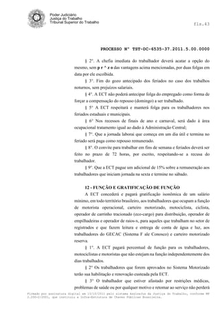 Poder Judiciário
            Justiça do Trabalho
            Tribunal Superior do Trabalho                                                     fls.43




                                            PROCESSO Nº TST-DC-6535-37.2011.5.00.0000

                                § 2°. A chefia imediata do trabalhador deverá acatar a opção do
                          mesmo, sem p r ^ z o das vantagens acima mencionadas, por duas folgas em
                          data por ele escolhida.
                                § 3°. Fim do gozo antecipado dos feriados no caso dos trabalhos
                          noturnos, sem prejuízos salariais.
                                § 4°. A ECT não poderá antecipar folga do empregado como forma de
                          forçar a compensação do repouso (domingo) a ser trabalhado.
                                § 5° A ECT respeitará e manterá folga para os trabalhadores nos
                          feriados estaduais e municipais.
                                § 6° Nos recessos de finais de ano e carnaval, será dado á área
                          ocupacional tratamento igual ao dado à Administração Central;
                                § 7°. Que a jornada laborai que começa em um dia útil e termina no
                          feriado será paga como repouso remunerado.
                                § 8°. O convite para trabalhar em fins de semana e feriados deverá ser
                          feito no prazo de 72 horas, por escrito, respeitando-se a recusa do
                          trabalhador.
                                § 9°. Que a ECT pague um adicional de 15% sobre a remuneração aos
                          trabalhadores que iniciam jornada na sexta e termine no sábado.


                                12 - FUNÇÃO E GRATIFICAÇÃO DE FUNÇÃO
                                A ECT concederá e pagará gratificação isonômica de um salário
                          mínimo, em todo território brasileiro, aos trabalhadores que ocupam a função
                          de motorista operacional, carteiro motorizado, motociclista, ciclista,
                          operador de carrinho tracionado (eco-cargo) para distribuição, operador de
                          empilhadeiras e operador de raios-x, para aqueles que trabalham no setor de
                          registrados e que fazem leitura e entrega de conta de água e luz, aos
                          trabalhadores do GECAC (Sistema F ale Conosco) e carteiro motorizado
                          reserva.
                                 § 1°. A ECT pagará percentual de função para os trabalhadores,
                          motociclistas e motoristas que não estejam na função independentemente dos
                          dias trabalhados.
                                § 2° Os trabalhadores que forem aprovados no Sistema Motorizado
                          terão sua habilitação e renovação custeada pela ECT.
                                § 3° O trabalhador que estiver afastado por restrições médicas,
                          problemas de saúde ou por qualquer motivo e retomar ao serviço não perderá
Firmado por assinatura digital em 13/10/2011 pelo sistema AssineJus da Justiça do Trabalho, conforme MP
2.200-2/2001, que instituiu a Infra-Estrutura de Chaves Públicas Brasileira.
 