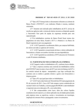 Poder Judiciário
            Justiça do Trabalho
            Tribunal Superior do Trabalho                                                     fls.45




                                            PROCESSO Nº TST-DC-6535-37.2011.5.00.0000

                                 § 7° Que a ECT forneça todos os documentos referentes ao contrato do
                          Banco Postal à FENTECT e aos sindicatos filiados à mesma, mediante
                          solicitação.
                                 § 8°. Somente será realizado pelos trabalhadores da ECT, serviço de
                          escolta nas agências onde o sistema de alarme encontra-se disparado quando
                          o funcionário fizer parte da equipe de segurança treinada para esta
                          especialização.
                                § 9°.0s trabalhadores ecetistas do Banco Postal ficam isentos dos
                          pagamentos de notas falsas, ficando a ECT e o Bradesco e ou Banco do
                          Brasil responsáveis por esse pagamento.
                                § 10°. A ECT garantirá o recolhimento diário, por empresa habilitada,
                          de valores em todas as agências de Correios.
                                § 11°. A ECT garantirá o ressarcimento de bens e valores subtraídos de
                          funcionários e clientes em assaltos ocorridos em suas dependências.
                                § 12°. A ECT garantirá aos atendentes e OTT's descanso de 10 minutos
                          a cada 50 minutos trabalhados.


                                14 - PARTICIPAÇÃO NOS LUCROS (PL) DA EMPRESA
                                A ECT pagará a todos os trabalhadores a PL, conforme lucros obtidos.
                                § 1° Que a empresa constitua uma comissão de trabalhadores eleitos
                          pela FENTECT para levantar o lucro da ECT, por meio do balanço da ECT e
                          do controle mensal de objetos manipulados e que haja verificação dos
                          contratos com os médios e grandes clientes e gastos com fornecedores e
                          despesas gerais.
                                § 2° Que a PL seja igual para todos os trabalhadores.
                                § 3° A ECT terá a data limite até 30 de abril de 2012 para pagamento da
                          PL do exercício de 2011. Caso a ECT não cumpra o prazo estabelecido em
                          Acordo Coletivo de Trabalho, a mesma pagará R$ 800,00 a cada trabalhador
                          e negociará uma nova data para a PL, com multa diária.
                                § 4° São compreendidos como lucro, além dos valores líquidos
                          resultantes do ativo/passivo, os valores aplicados nas atividades patrocinadas
                          pela empresa como as esportivas, sociais e investimento em tecnologia,
                          ampliação de estrutura física e propaganda e outros investimentos.


                                OS BENEFÍCIOS
Firmado por assinatura digital em 13/10/2011 pelo sistema AssineJus da Justiça do Trabalho, conforme MP
2.200-2/2001, que instituiu a Infra-Estrutura de Chaves Públicas Brasileira.
 