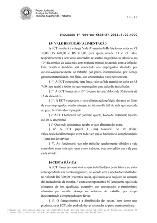 Poder Judiciário
                      Justiça do Trabalho
                      Tribunal Superior do Trabalho                                           fls.46




                                          PROCESSO Nº TST-DC-6535-37.2011.5.00.0000

                                15 - VALE REFEIÇÃO/ ALIMENTAÇÃO
                                A ECT manterá a entrega Vale Alimentação/Refeição no valor de R$
                          30,00 (R$ 690,00 e R$ 810,00 para quem recebe 23 e 27 vales,
                          respectivamente), sem ônus em crédito no cartão magnético ou talonário, no
                          10° dia corrido de cada mês, com reajuste mensal de acordo com a inflação.
                          Este benefício também será concedido aos empregados afastados por
                          auxílio-doença/acidente de trabalho por prazo indeterminado, por licença
                          gestante/maternidade, por férias, aos aposentados e aos pensionistas.
                                § 1°. A ECT concederá, sem ônus, vale café da manhã no valor de R$
                          7,00 (sete reais) a todos os seus empregados para cada dia trabalhado.
                                § 2°. A ECT fornecerá o 13° (décimo terceiro) bloco de 30 (trinta) até
                          15 de dezembro.
                                § 3°. A ECT concederá o vale-alimentação/refeição durante as férias
                          de seus empregados, sendo entregue no último dia útil do mês que antecede
                          ao gozo de férias do empregado.
                                § 4° A ECT fornecerá 14° (décimo quarto) bloco de 30 (trinta) tíquetes
                          até 20 de dezembro.
                                § 5° Que todo aposentado receba o vale alimentação-extra.
                                § 6° A ECT pagará 1 (um) talonário de 30 (trinta)
                          vales-refeição/alimentação extra toda vez que o funcionário completar mais
                          1 (um) ano de serviço.
                                § 7°. Ao funcionário que não trabalhe regularmente sábados e seja
                          convidado num mês que tenha cinco sábados, seja concedido um vale para
                          cada sábado.


                                16-CESTA BÁSICA
                                A ECT fornecerá sem ônus a seus trabalhadores cesta básica ou valor
                          correspondente em cartão magnético, de acordo com a opção do trabalhador,
                          no valor de RS 300,00 (trezentos reais), aplicando-se o reajuste do aumento
                          das mercadorias da mesma. A cesta corresponderá a 50 (cinquenta) quilos de
                          alimentos de boa qualidade, extensivo aos aposentados e pensionistas,
                          afastados por auxílio doença ou acidente de trabalho por tempo
                          indeterminado e empregados em férias.
                                § 1°. O fornecimento e a distribuição das cestas, bem como seus
                          produtos, pela ECT, não podendo haver alteração no peso correspondente.
Firmado por assinatura digital em 13/10/2011 pelo sistema AssineJus da Justiça do Trabalho, conforme MP
2.200-2/2001, que instituiu a Infra-Estrutura de Chaves Públicas Brasileira.
 